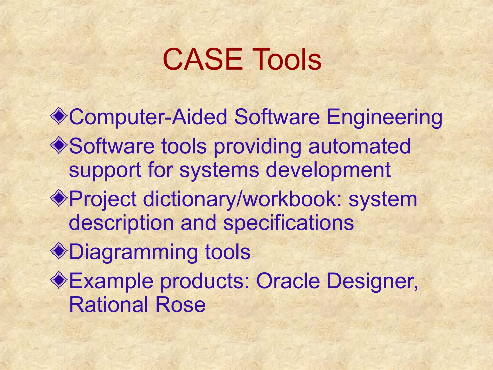 CASE Tools
Computer-Aided Software Engineering
Software tools providing automated
support for systems development
Project dictionary/workbook: system
description and specifications
Diagramming tools
Example products: Oracle Designer,
Rational Rose
 