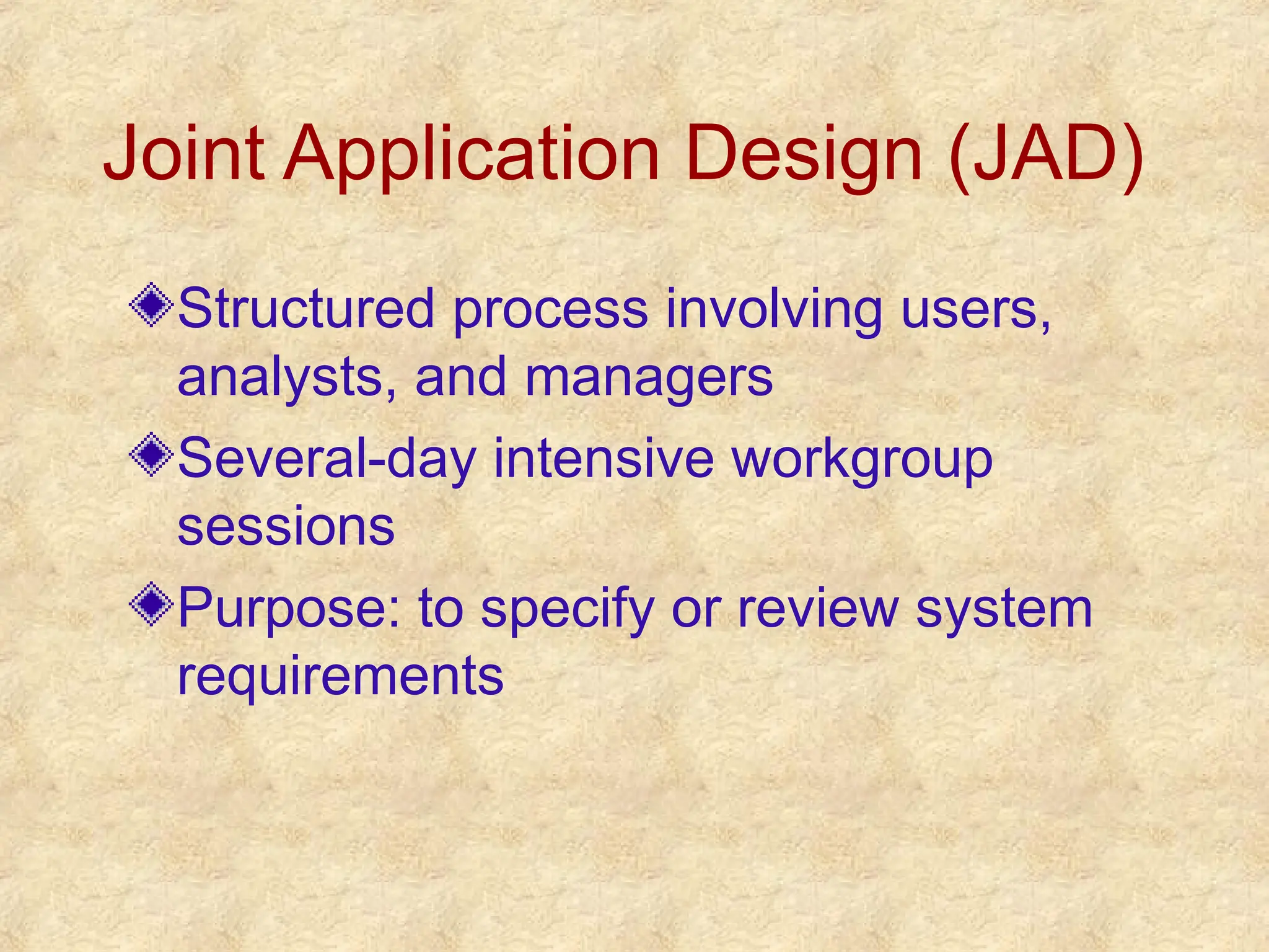 Joint Application Design (JAD)
Structured process involving users,
analysts, and managers
Several-day intensive workgroup
sessions
Purpose: to specify or review system
requirements
 