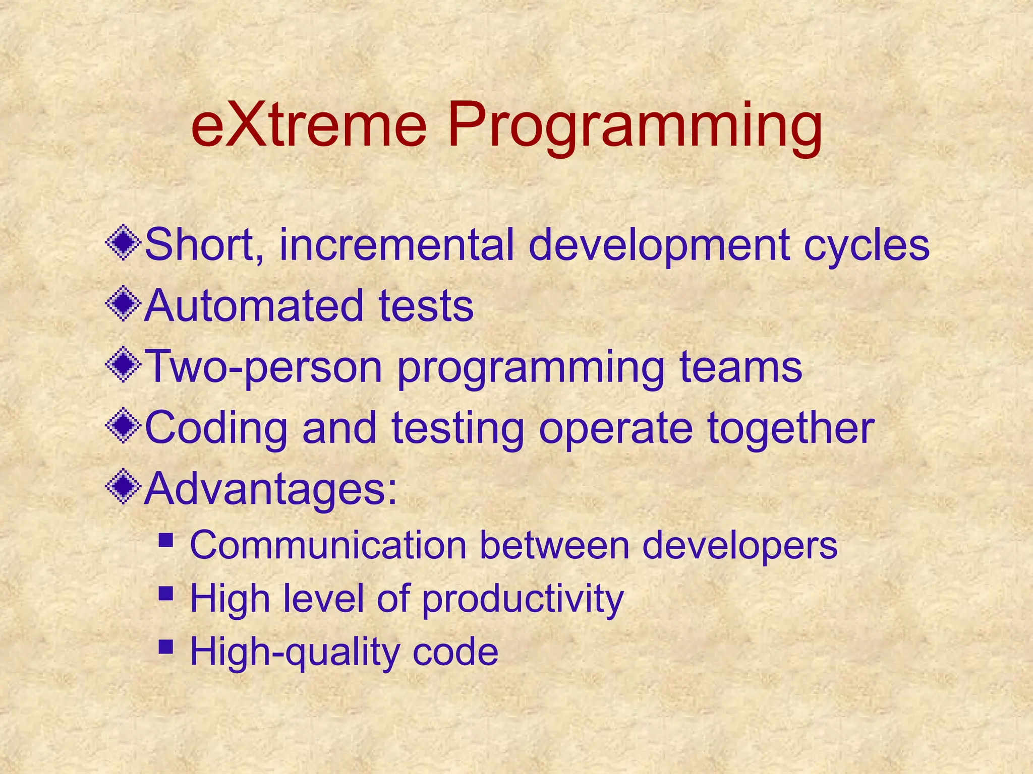 eXtreme Programming
Short, incremental development cycles
Automated tests
Two-person programming teams
Coding and testing operate together
Advantages:
 Communication between developers
 High level of productivity
 High-quality code
 