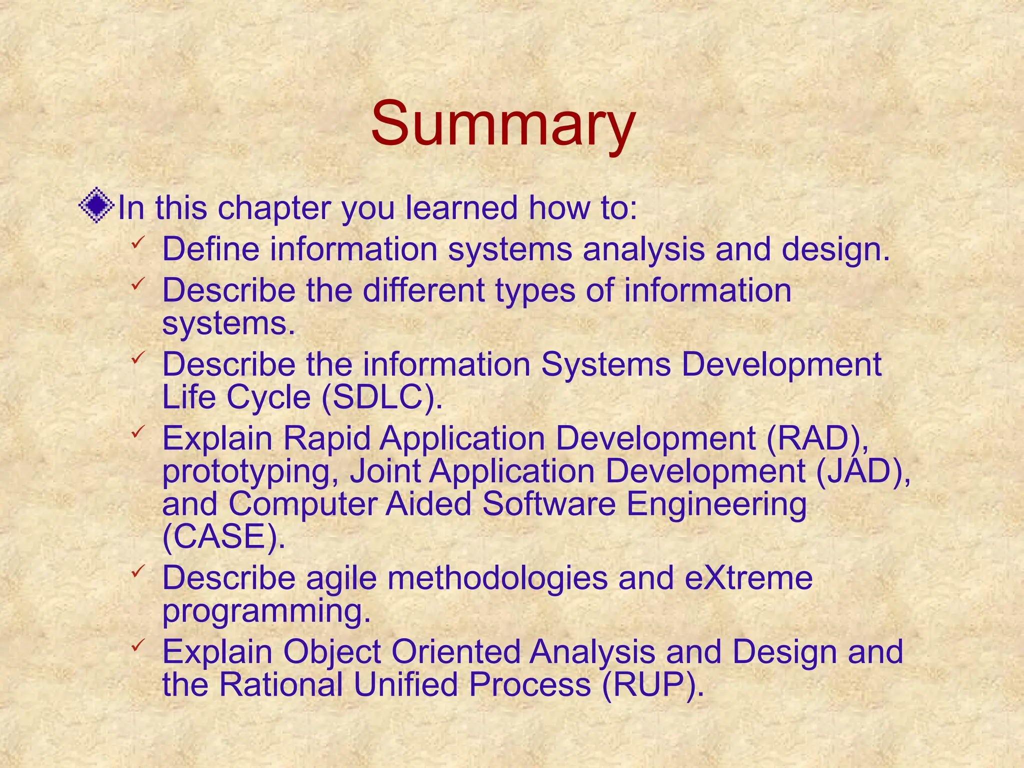 Summary
In this chapter you learned how to:
 Define information systems analysis and design.
 Describe the different types of information
systems.
 Describe the information Systems Development
Life Cycle (SDLC).
 Explain Rapid Application Development (RAD),
prototyping, Joint Application Development (JAD),
and Computer Aided Software Engineering
(CASE).
 Describe agile methodologies and eXtreme
programming.
 Explain Object Oriented Analysis and Design and
the Rational Unified Process (RUP).
 