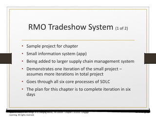RMO Tradeshow System (1 of 2)
• Sample project for chapter
• Small information system (app)
• Being added to larger supply chain management system
• Demonstrates one iteration of the small project –
assumes more iterations in total project
• Goes through all six core processes of SDLC
• The plan for this chapter is to complete iteration in six
days
19
Systems Analysis and Design in a Changing World, 7th Edition - Chapter 1 ©2016. Cengage
Learning. All rights reserved.
 