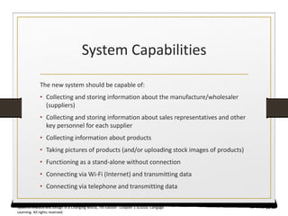 System Capabilities
The new system should be capable of:
• Collecting and storing information about the manufacture/wholesaler
(suppliers)
• Collecting and storing information about sales representatives and other
key personnel for each supplier
• Collecting information about products
• Taking pictures of products (and/or uploading stock images of products)
• Functioning as a stand-alone without connection
• Connecting via Wi-Fi (Internet) and transmitting data
• Connecting via telephone and transmitting data
24
Systems Analysis and Design in a Changing World, 7th Edition - Chapter 1 ©2016. Cengage
Learning. All rights reserved.
 