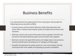 Business Benefits
It is anticipated that the deployment of this new system will provide the
following business benefits to RMO:
• Increase timely communication between trade show attendees and
home office, thereby improving the quality and speed of purchase order
decisions
• Maintain correct and current information about suppliers and their key
personnel, thereby facilitating rapid communication with suppliers
• Maintain correct and rapid information and images about new products,
thereby facilitating the development of catalogs and Web pages
• Expedite the placing of purchase orders for new merchandise, thereby
catching trends more rapidly and speeding up product availability
25
Systems Analysis and Design in a Changing World, 7th Edition - Chapter 1 ©2016. Cengage
Learning. All rights reserved.
 