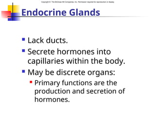 Copyright © The McGraw-Hill Companies, Inc. Permission required for reproduction or display.
Endocrine Glands
 Lack ducts.
 Secrete hormones into
capillaries within the body.
 May be discrete organs:
 Primary functions are the
production and secretion of
hormones.
 