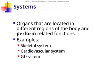 Copyright © The McGraw-Hill Companies, Inc. Permission required for reproduction or display.
Systems
 Organs that are located in
different regions of the body and
perform related functions.
 Examples:
 Skeletal system
 Cardiovascular system
 GI system
 