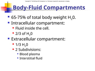 Copyright © The McGraw-Hill Companies, Inc. Permission required for reproduction or display.
Body-Fluid Compartments
 65-75% of total body weight H20.
 Intracellular compartment:
 Fluid inside the cell.

2/3 of H20
 Extracellular compartment:

1/3 H20
 2 Subdivisions:

Blood plasma

Interstitial fluid
 