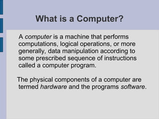 What is a Computer?
A computer is a machine that performs
computations, logical operations, or more
generally, data manipulation according to
some prescribed sequence of instructions
called a computer program.
The physical components of a computer are
termed hardware and the programs software.
 