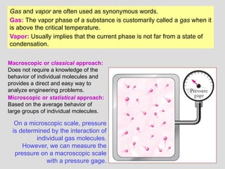 10
Gas and vapor are often used as synonymous words.
Gas: The vapor phase of a substance is customarily called a gas when it
is above the critical temperature.
Vapor: Usually implies that the current phase is not far from a state of
condensation.
On a microscopic scale, pressure
is determined by the interaction of
individual gas molecules.
However, we can measure the
pressure on a macroscopic scale
with a pressure gage.
Macroscopic or classical approach:
Does not require a knowledge of the
behavior of individual molecules and
provides a direct and easy way to
analyze engineering problems.
Microscopic or statistical approach:
Based on the average behavior of
large groups of individual molecules.
 