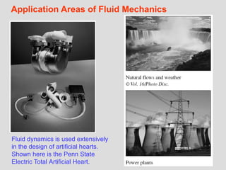 14
Application Areas of Fluid Mechanics
Fluid dynamics is used extensively
in the design of artificial hearts.
Shown here is the Penn State
Electric Total Artificial Heart.
 
