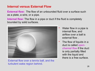26
Internal versus External Flow
External flow over a tennis ball, and the
turbulent wake region behind.
External flow: The flow of an unbounded fluid over a surface such
as a plate, a wire, or a pipe.
Internal flow: The flow in a pipe or duct if the fluid is completely
bounded by solid surfaces.
• Water flow in a pipe is
internal flow, and
airflow over a ball is
external flow .
• The flow of liquids in a
duct is called open-
channel flow if the duct
is only partially filled
with the liquid and
there is a free surface.
 