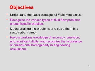 3
Objectives
• Understand the basic concepts of Fluid Mechanics.
• Recognize the various types of fluid flow problems
encountered in practice.
• Model engineering problems and solve them in a
systematic manner.
• Have a working knowledge of accuracy, precision,
and significant digits, and recognize the importance
of dimensional homogeneity in engineering
calculations.
 