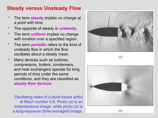 31
Steady versus Unsteady Flow
• The term steady implies no change at
a point with time.
• The opposite of steady is unsteady.
• The term uniform implies no change
with location over a specified region.
• The term periodic refers to the kind of
unsteady flow in which the flow
oscillates about a steady mean.
• Many devices such as turbines,
compressors, boilers, condensers,
and heat exchangers operate for long
periods of time under the same
conditions, and they are classified as
steady-flow devices.
Oscillating wake of a blunt-based airfoil
at Mach number 0.6. Photo (a) is an
instantaneous image, while photo (b) is
a long-exposure (time-averaged) image.
 
