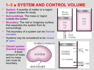 34
1–5 ■ SYSTEM AND CONTROL VOLUME
• System: A quantity of matter or a region
in space chosen for study.
• Surroundings: The mass or region
outside the system
• Boundary: The real or imaginary surface
that separates the system from its
surroundings.
• The boundary of a system can be fixed or
movable.
• Systems may be considered to be closed
or open.
• Closed system
(Control mass):
A fixed
amount of mass,
and no mass
can cross its
boundary.
 