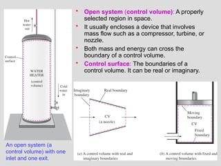 35
• Open system (control volume): A properly
selected region in space.
• It usually encloses a device that involves
mass flow such as a compressor, turbine, or
nozzle.
• Both mass and energy can cross the
boundary of a control volume.
• Control surface: The boundaries of a
control volume. It can be real or imaginary.
An open system (a
control volume) with one
inlet and one exit.
 