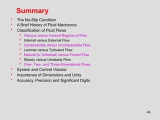 46
Summary
• The No-Slip Condition
• A Brief History of Fluid Mechanics
• Classification of Fluid Flows
 Viscous versus Inviscid Regions of Flow
 Internal versus External Flow
 Compressible versus Incompressible Flow
 Laminar versus Turbulent Flow
 Natural (or Unforced) versus Forced Flow
 Steady versus Unsteady Flow
 One-, Two-, and Three-Dimensional Flows
• System and Control Volume
• Importance of Dimensions and Units
• Accuracy, Precision and Significant Digits
 