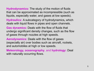 5
Hydrodynamics: The study of the motion of fluids
that can be approximated as incompressible (such as
liquids, especially water, and gases at low speeds).
Hydraulics: A subcategory of hydrodynamics, which
deals with liquid flows in pipes and open channels.
Gas dynamics: Deals with the flow of fluids that
undergo significant density changes, such as the flow
of gases through nozzles at high speeds.
Aerodynamics: Deals with the flow of gases
(especially air) over bodies such as aircraft, rockets,
and automobiles at high or low speeds.
Meteorology, oceanography, and hydrology: Deal
with naturally occurring flows.
 