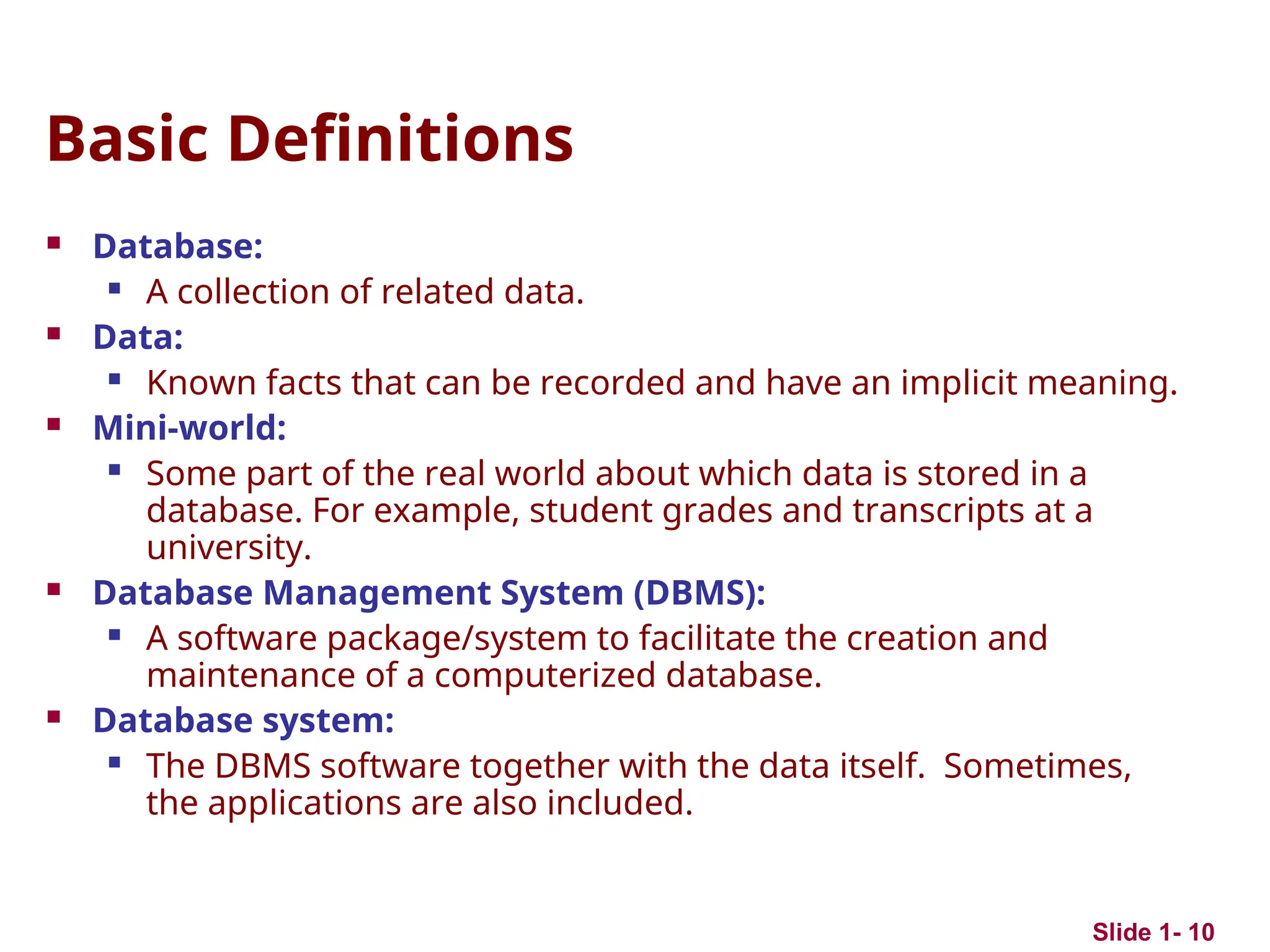 Slide 1- 10
Basic Definitions
 Database:
 A collection of related data.
 Data:
 Known facts that can be recorded and have an implicit meaning.
 Mini-world:
 Some part of the real world about which data is stored in a
database. For example, student grades and transcripts at a
university.
 Database Management System (DBMS):
 A software package/system to facilitate the creation and
maintenance of a computerized database.
 Database system:
 The DBMS software together with the data itself. Sometimes,
the applications are also included.
 