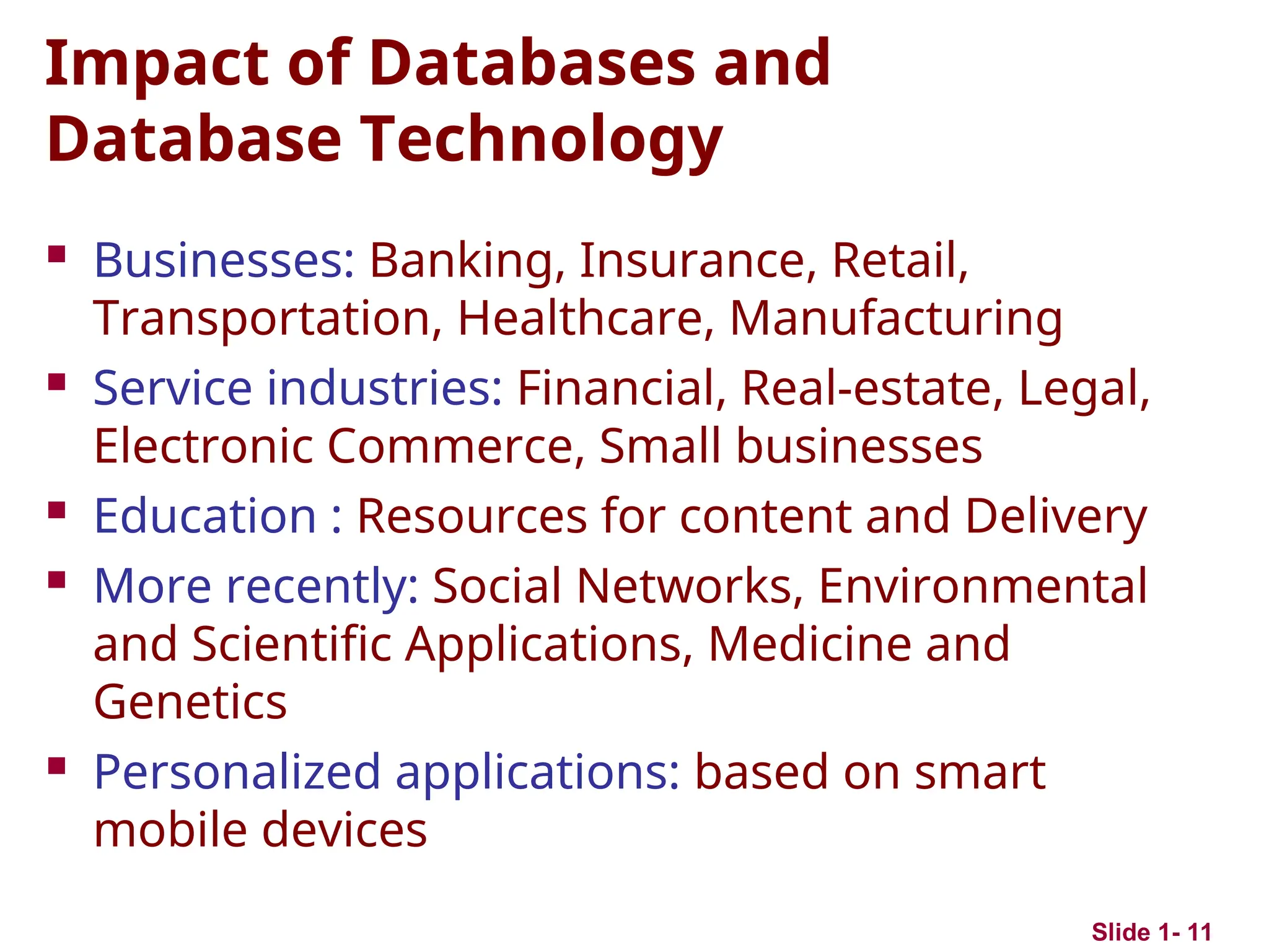 Impact of Databases and
Database Technology
 Businesses: Banking, Insurance, Retail,
Transportation, Healthcare, Manufacturing
 Service industries: Financial, Real-estate, Legal,
Electronic Commerce, Small businesses
 Education : Resources for content and Delivery
 More recently: Social Networks, Environmental
and Scientific Applications, Medicine and
Genetics
 Personalized applications: based on smart
mobile devices
Slide 1- 11
 