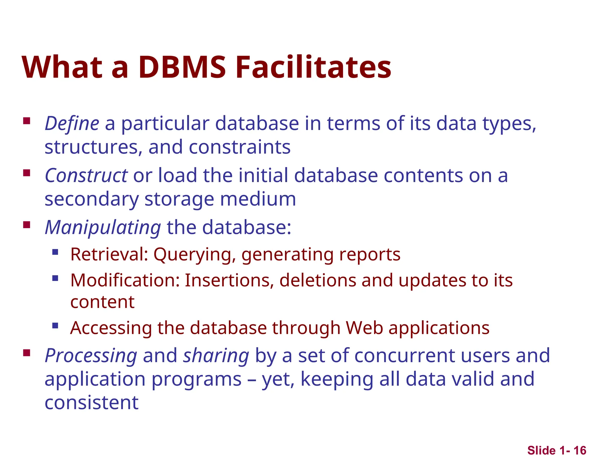 Slide 1- 16
What a DBMS Facilitates
 Define a particular database in terms of its data types,
structures, and constraints
 Construct or load the initial database contents on a
secondary storage medium
 Manipulating the database:

Retrieval: Querying, generating reports

Modification: Insertions, deletions and updates to its
content

Accessing the database through Web applications
 Processing and sharing by a set of concurrent users and
application programs – yet, keeping all data valid and
consistent
 