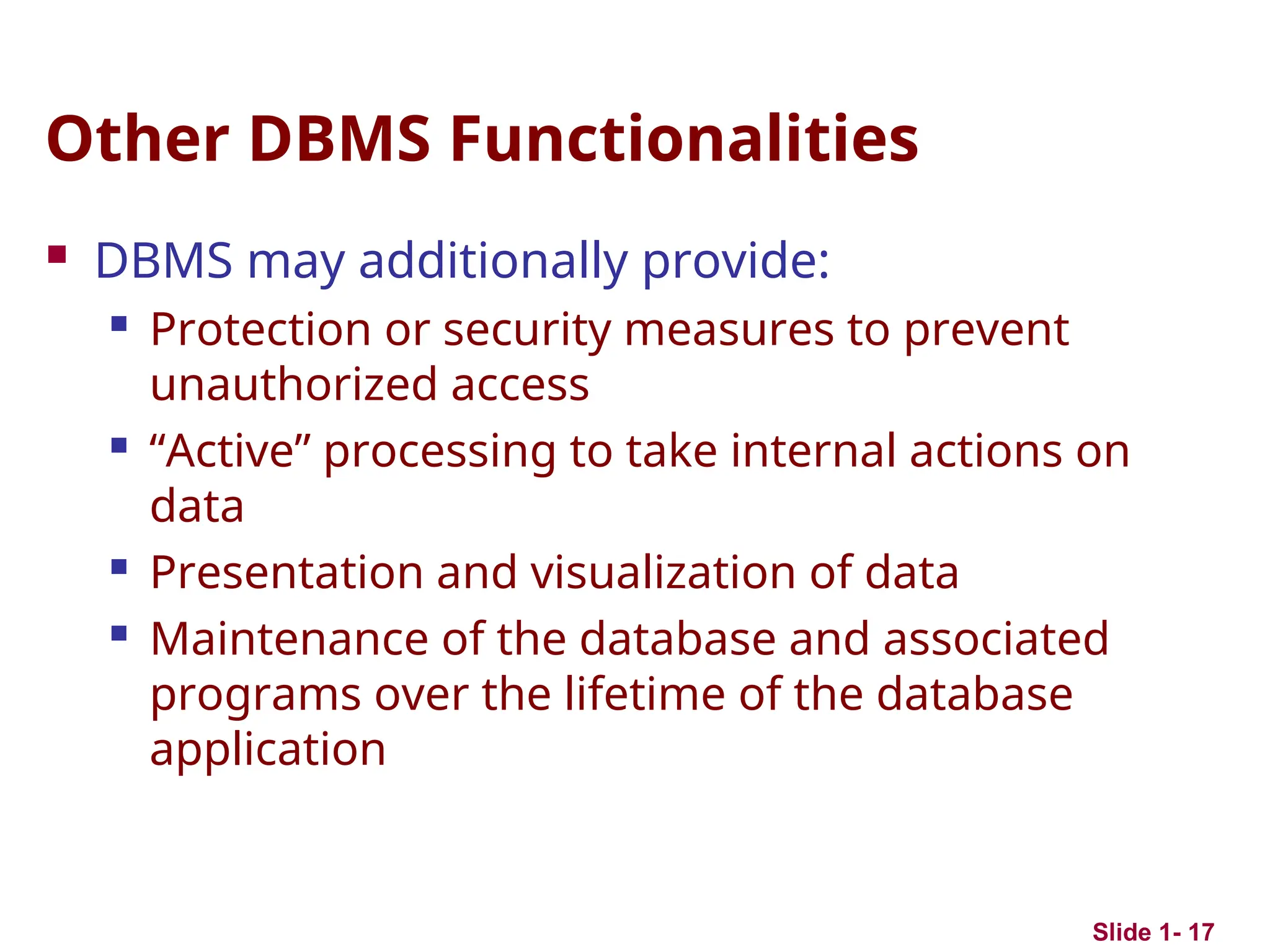 Slide 1- 17
Other DBMS Functionalities
 DBMS may additionally provide:
 Protection or security measures to prevent
unauthorized access
 “Active” processing to take internal actions on
data
 Presentation and visualization of data
 Maintenance of the database and associated
programs over the lifetime of the database
application
 