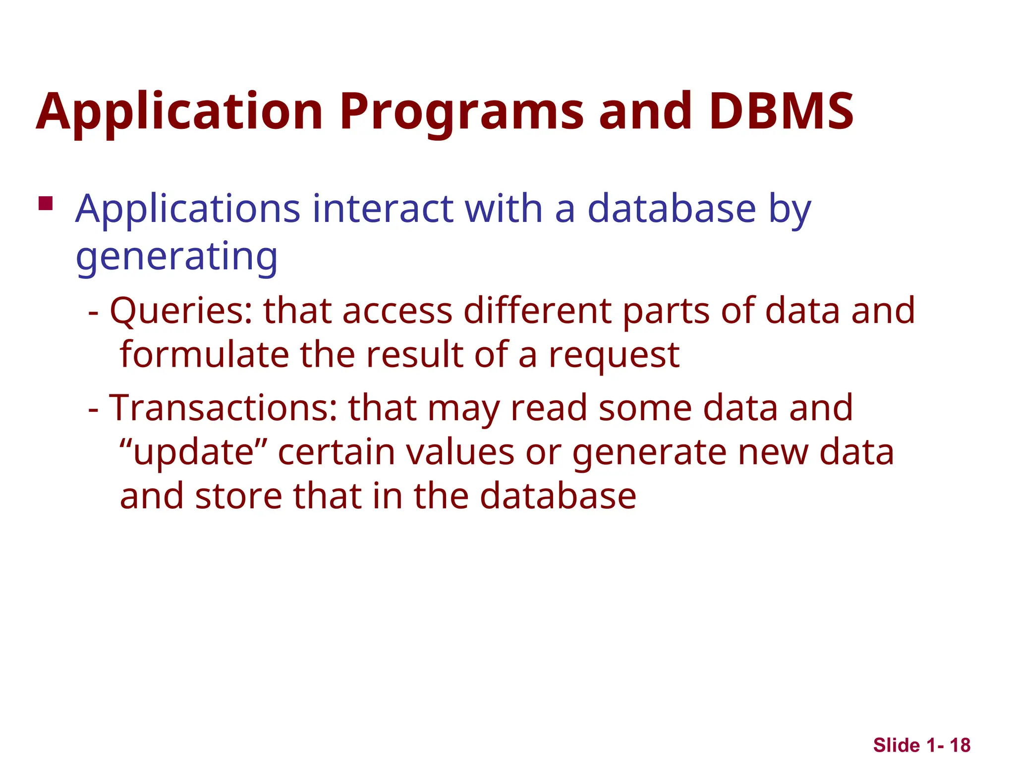 Application Programs and DBMS
 Applications interact with a database by
generating
- Queries: that access different parts of data and
formulate the result of a request
- Transactions: that may read some data and
“update” certain values or generate new data
and store that in the database
Slide 1- 18
 