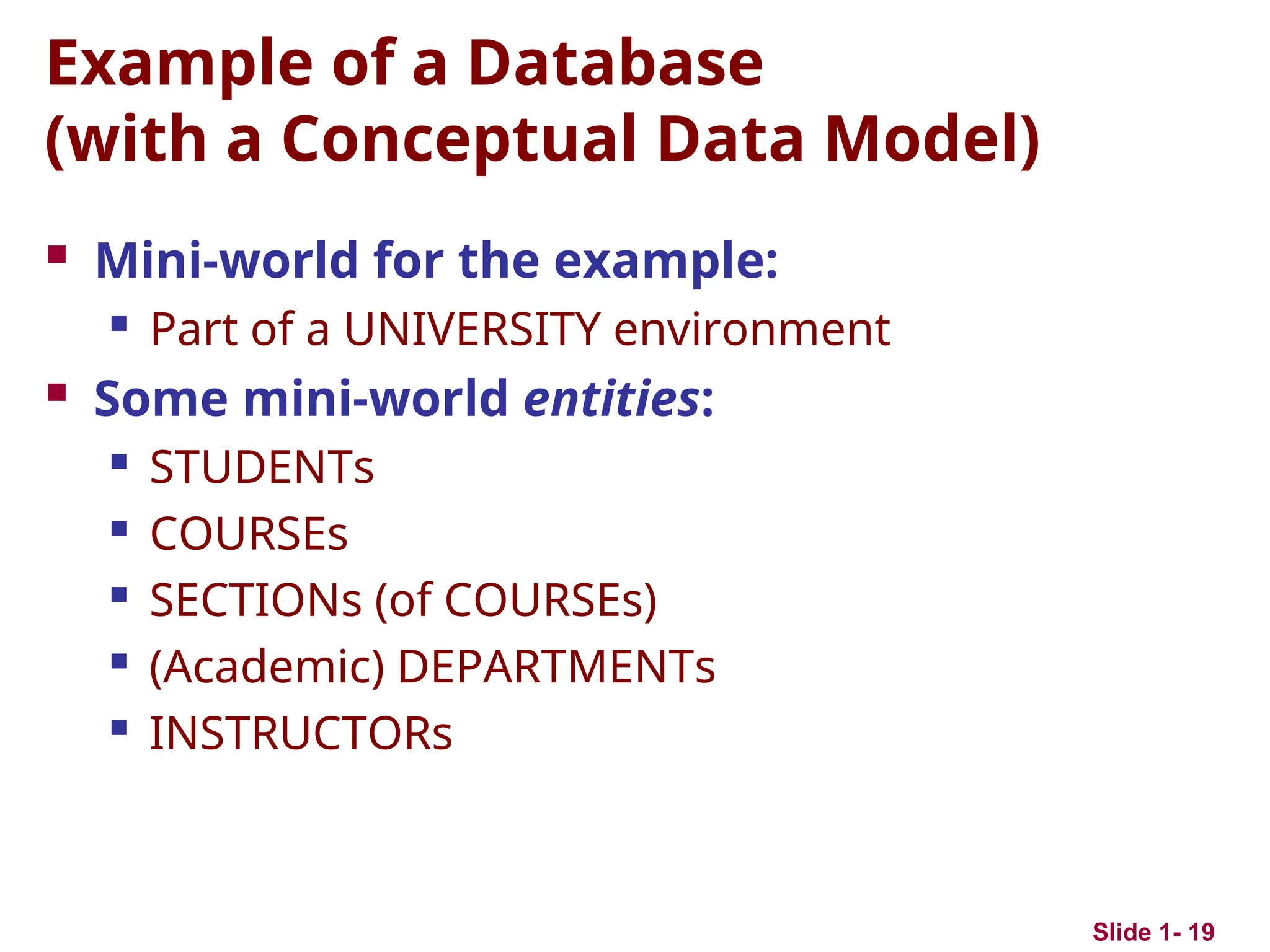 Slide 1- 19
Example of a Database
(with a Conceptual Data Model)
 Mini-world for the example:
 Part of a UNIVERSITY environment
 Some mini-world entities:
 STUDENTs
 COURSEs
 SECTIONs (of COURSEs)
 (Academic) DEPARTMENTs
 INSTRUCTORs
 