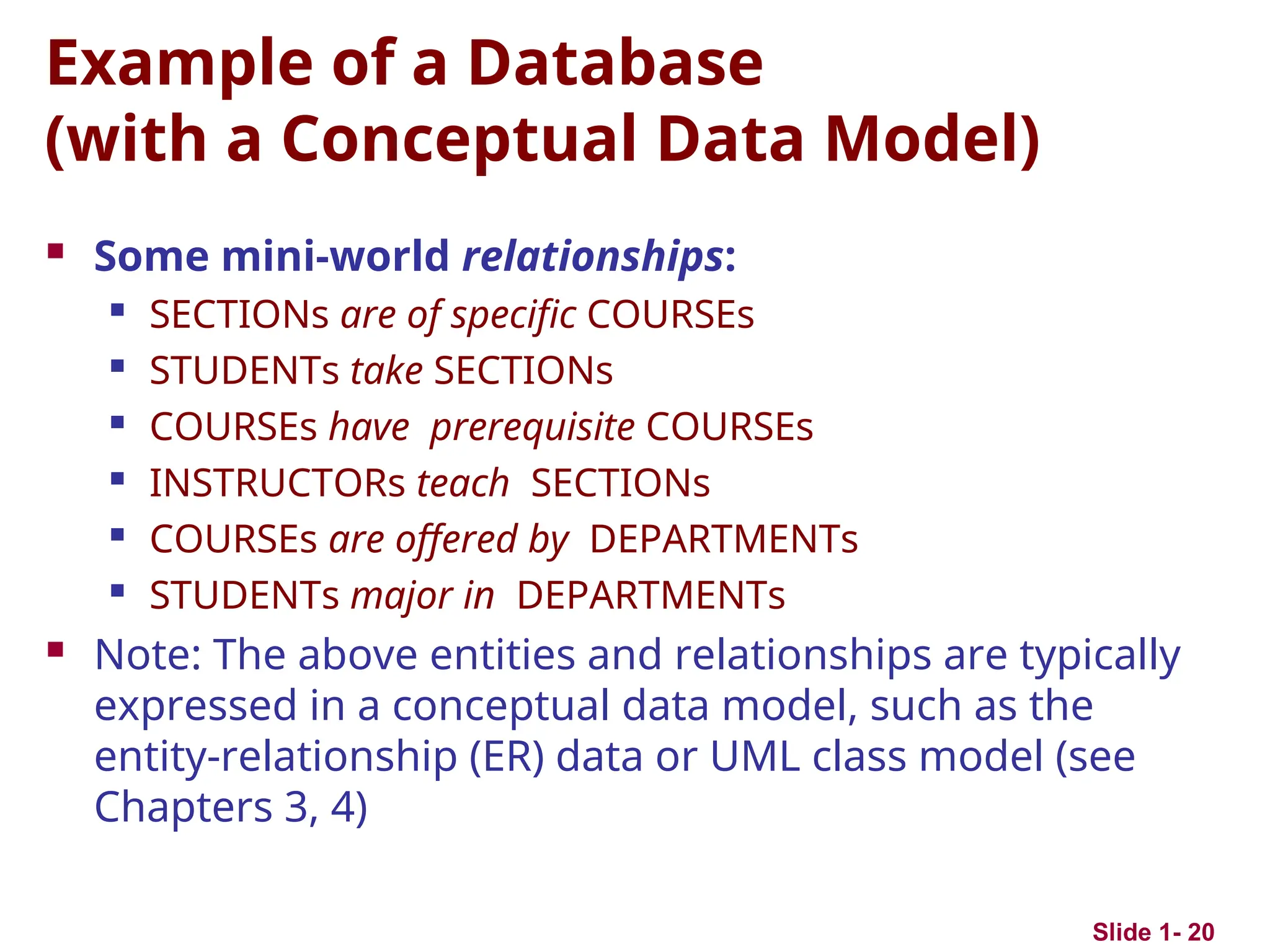 Slide 1- 20
Example of a Database
(with a Conceptual Data Model)
 Some mini-world relationships:
 SECTIONs are of specific COURSEs
 STUDENTs take SECTIONs
 COURSEs have prerequisite COURSEs
 INSTRUCTORs teach SECTIONs
 COURSEs are offered by DEPARTMENTs
 STUDENTs major in DEPARTMENTs
 Note: The above entities and relationships are typically
expressed in a conceptual data model, such as the
entity-relationship (ER) data or UML class model (see
Chapters 3, 4)
 