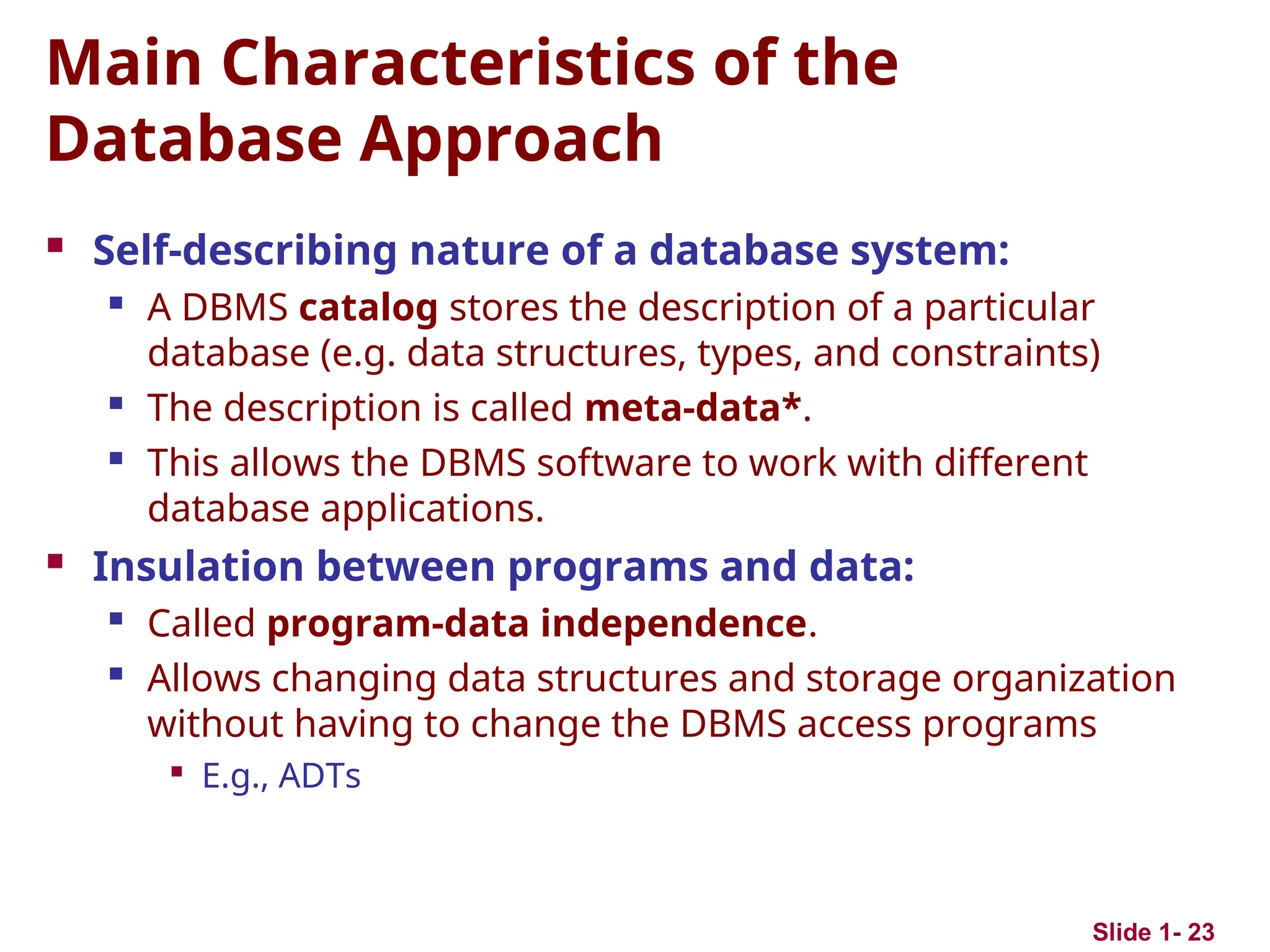 Slide 1- 23
Main Characteristics of the
Database Approach
 Self-describing nature of a database system:
 A DBMS catalog stores the description of a particular
database (e.g. data structures, types, and constraints)

The description is called meta-data*.

This allows the DBMS software to work with different
database applications.
 Insulation between programs and data:

Called program-data independence.
 Allows changing data structures and storage organization
without having to change the DBMS access programs

E.g., ADTs
 