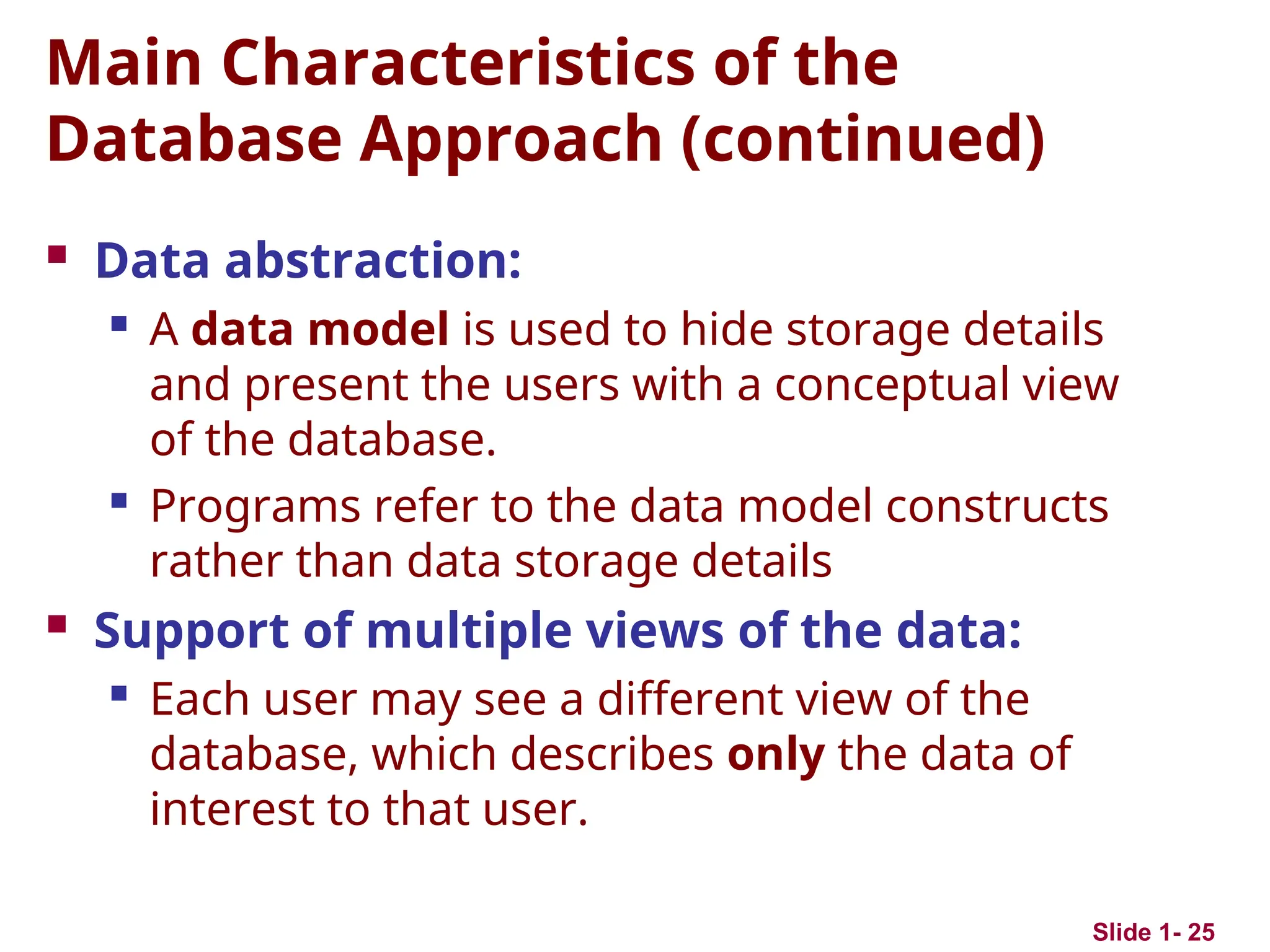 Slide 1- 25
Main Characteristics of the
Database Approach (continued)
 Data abstraction:
 A data model is used to hide storage details
and present the users with a conceptual view
of the database.
 Programs refer to the data model constructs
rather than data storage details
 Support of multiple views of the data:
 Each user may see a different view of the
database, which describes only the data of
interest to that user.
 