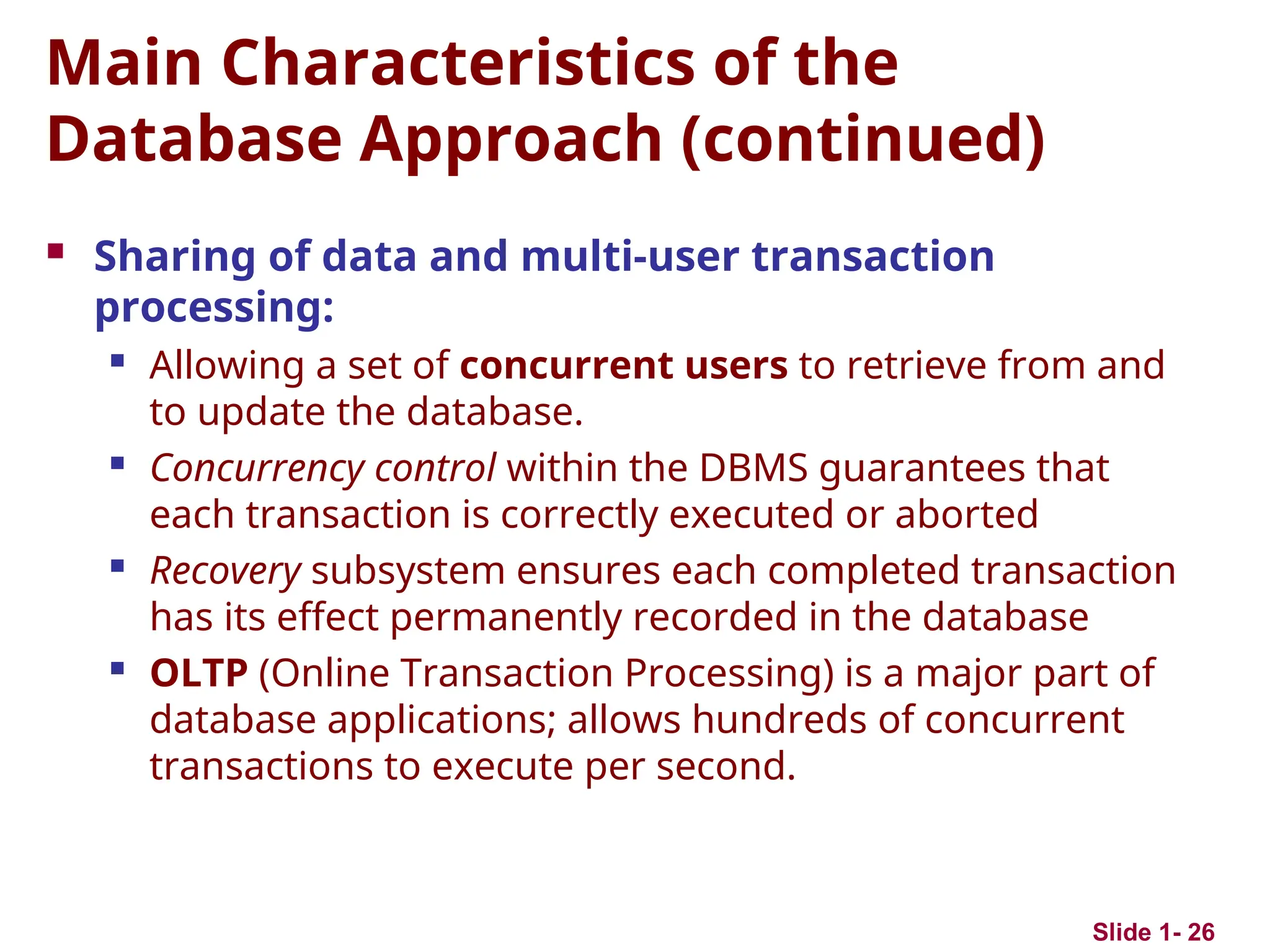 Slide 1- 26
Main Characteristics of the
Database Approach (continued)
 Sharing of data and multi-user transaction
processing:
 Allowing a set of concurrent users to retrieve from and
to update the database.
 Concurrency control within the DBMS guarantees that
each transaction is correctly executed or aborted
 Recovery subsystem ensures each completed transaction
has its effect permanently recorded in the database
 OLTP (Online Transaction Processing) is a major part of
database applications; allows hundreds of concurrent
transactions to execute per second.
 