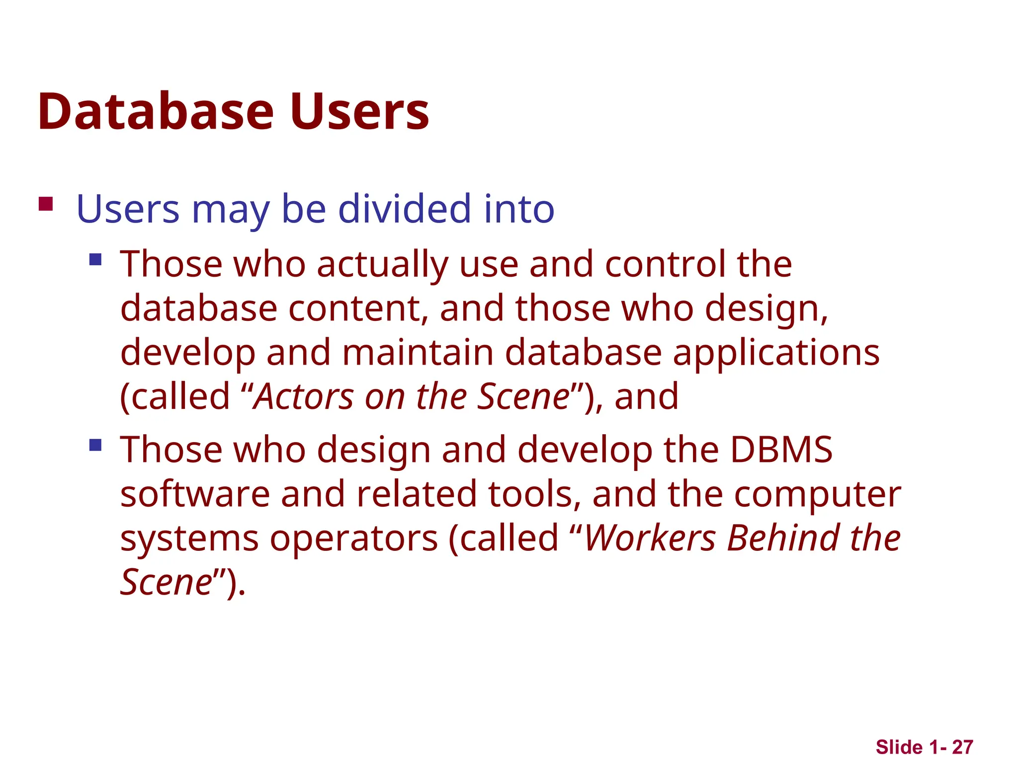 Slide 1- 27
Database Users
 Users may be divided into
 Those who actually use and control the
database content, and those who design,
develop and maintain database applications
(called “Actors on the Scene”), and
 Those who design and develop the DBMS
software and related tools, and the computer
systems operators (called “Workers Behind the
Scene”).
 