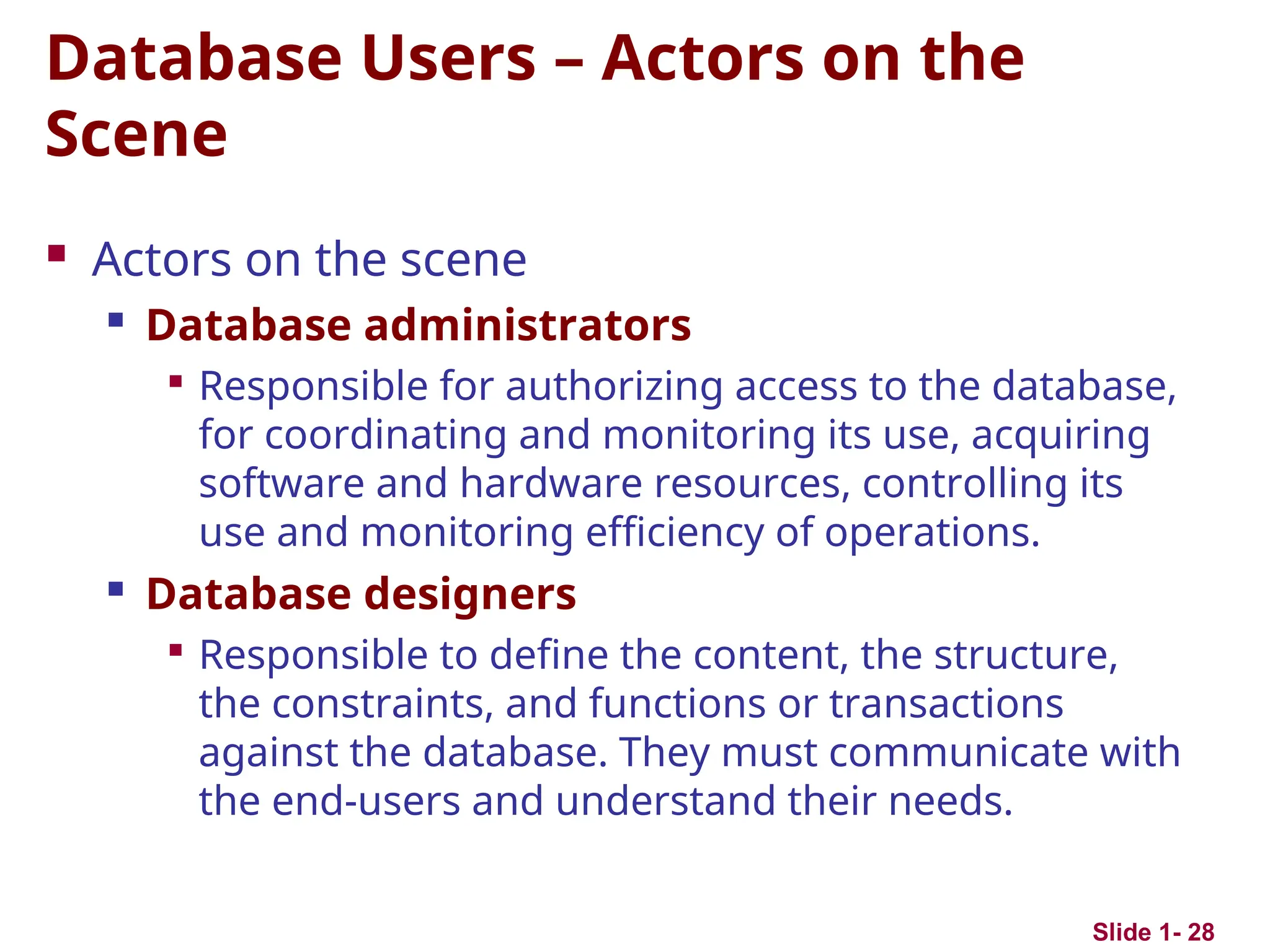 Slide 1- 28
Database Users – Actors on the
Scene
 Actors on the scene

Database administrators

Responsible for authorizing access to the database,
for coordinating and monitoring its use, acquiring
software and hardware resources, controlling its
use and monitoring efficiency of operations.

Database designers

Responsible to define the content, the structure,
the constraints, and functions or transactions
against the database. They must communicate with
the end-users and understand their needs.
 