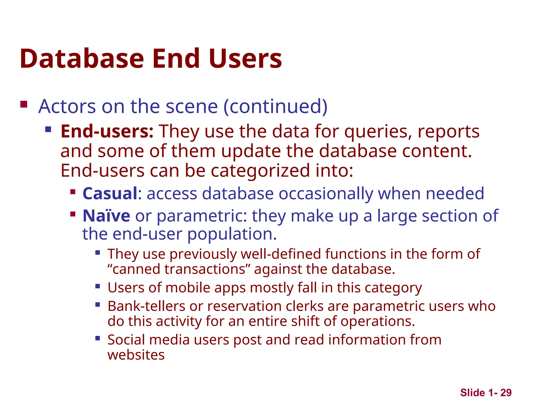 Slide 1- 29
Database End Users
 Actors on the scene (continued)
 End-users: They use the data for queries, reports
and some of them update the database content.
End-users can be categorized into:

Casual: access database occasionally when needed

Naïve or parametric: they make up a large section of
the end-user population.
 They use previously well-defined functions in the form of
“canned transactions” against the database.
 Users of mobile apps mostly fall in this category
 Bank-tellers or reservation clerks are parametric users who
do this activity for an entire shift of operations.
 Social media users post and read information from
websites
 