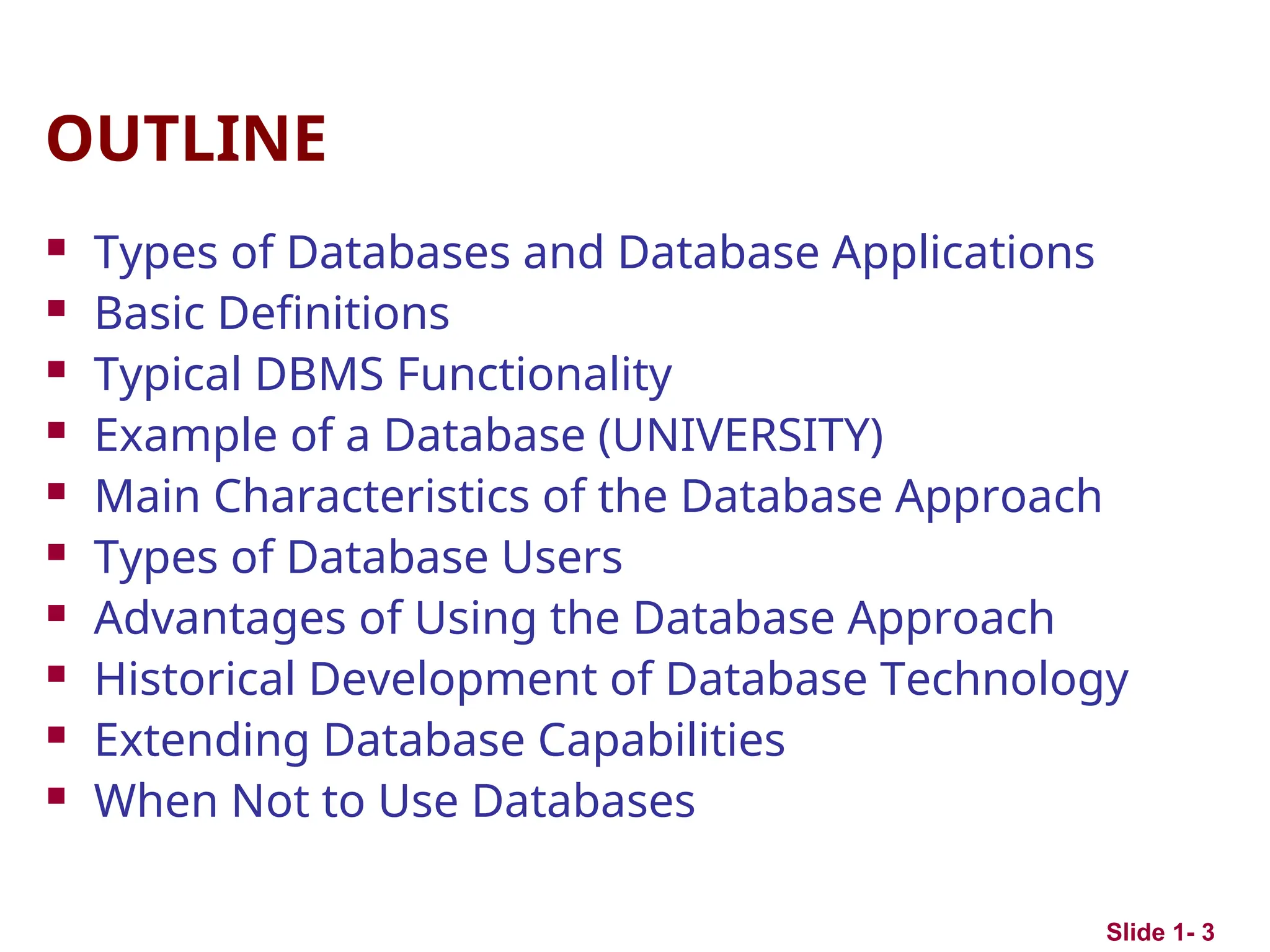 Slide 1- 3
OUTLINE
 Types of Databases and Database Applications
 Basic Definitions
 Typical DBMS Functionality
 Example of a Database (UNIVERSITY)
 Main Characteristics of the Database Approach
 Types of Database Users
 Advantages of Using the Database Approach
 Historical Development of Database Technology
 Extending Database Capabilities
 When Not to Use Databases
 