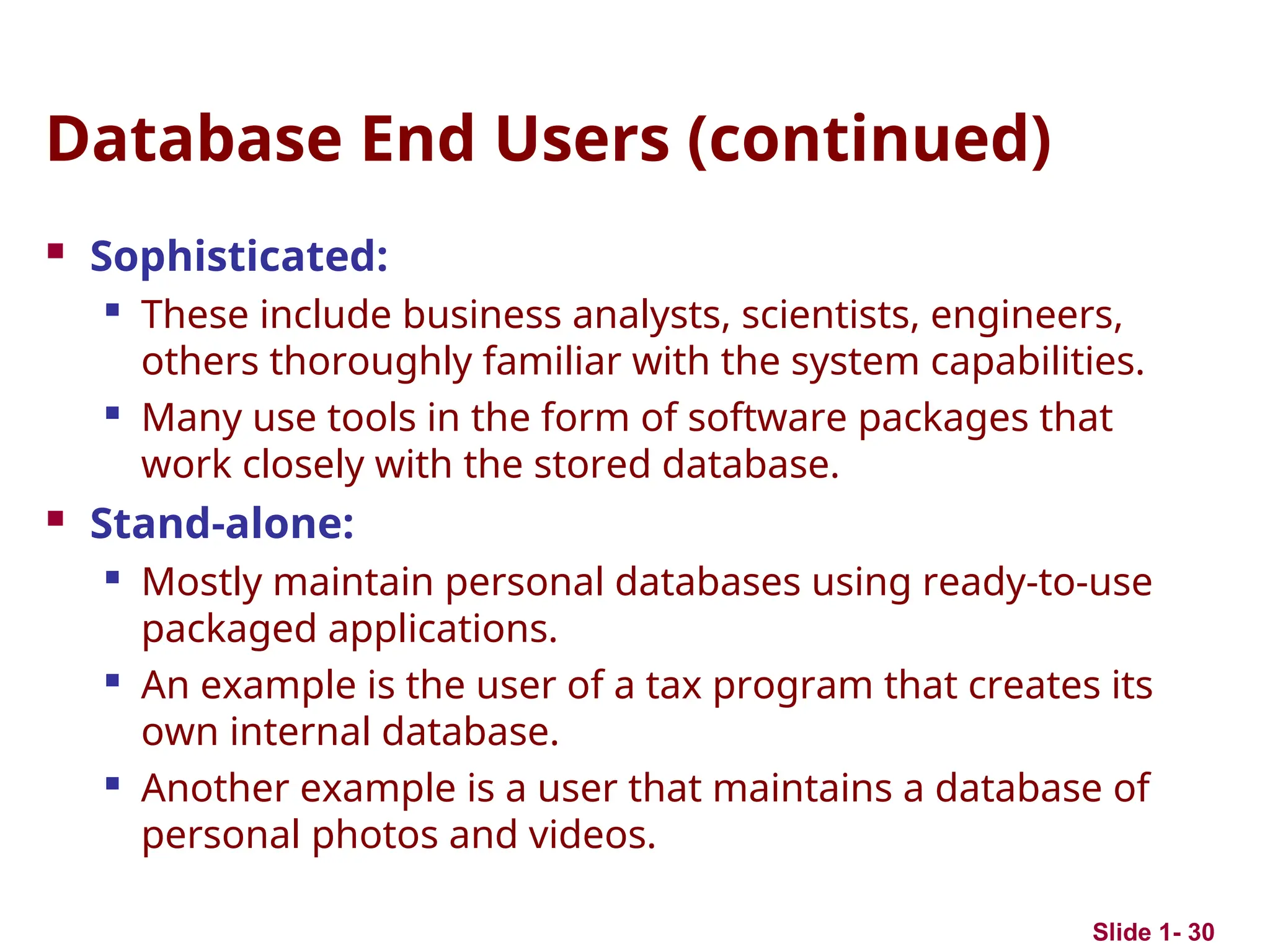 Slide 1- 30
Database End Users (continued)
 Sophisticated:

These include business analysts, scientists, engineers,
others thoroughly familiar with the system capabilities.
 Many use tools in the form of software packages that
work closely with the stored database.
 Stand-alone:

Mostly maintain personal databases using ready-to-use
packaged applications.

An example is the user of a tax program that creates its
own internal database.
 Another example is a user that maintains a database of
personal photos and videos.
 