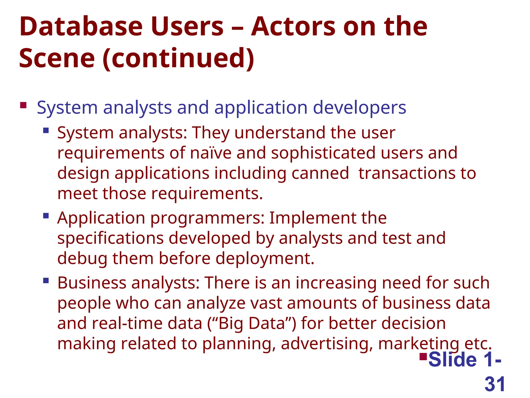 Database Users – Actors on the
Scene (continued)
 System analysts and application developers

System analysts: They understand the user
requirements of naïve and sophisticated users and
design applications including canned transactions to
meet those requirements.

Application programmers: Implement the
specifications developed by analysts and test and
debug them before deployment.

Business analysts: There is an increasing need for such
people who can analyze vast amounts of business data
and real-time data (“Big Data”) for better decision
making related to planning, advertising, marketing etc.
Slide 1-
31
 