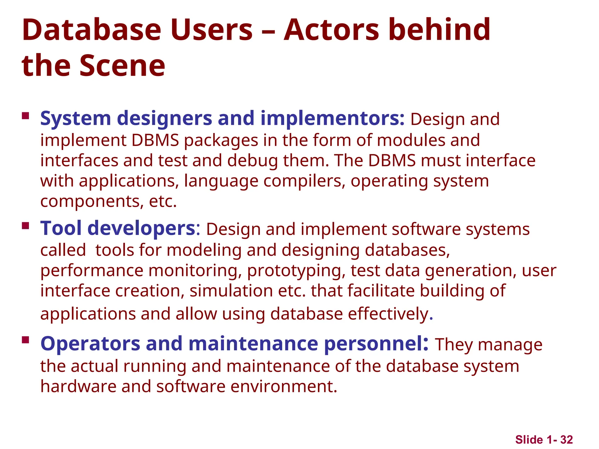 Slide 1- 32
Database Users – Actors behind
the Scene
 System designers and implementors: Design and
implement DBMS packages in the form of modules and
interfaces and test and debug them. The DBMS must interface
with applications, language compilers, operating system
components, etc.
 Tool developers: Design and implement software systems
called tools for modeling and designing databases,
performance monitoring, prototyping, test data generation, user
interface creation, simulation etc. that facilitate building of
applications and allow using database effectively.

Operators and maintenance personnel: They manage
the actual running and maintenance of the database system
hardware and software environment.
 