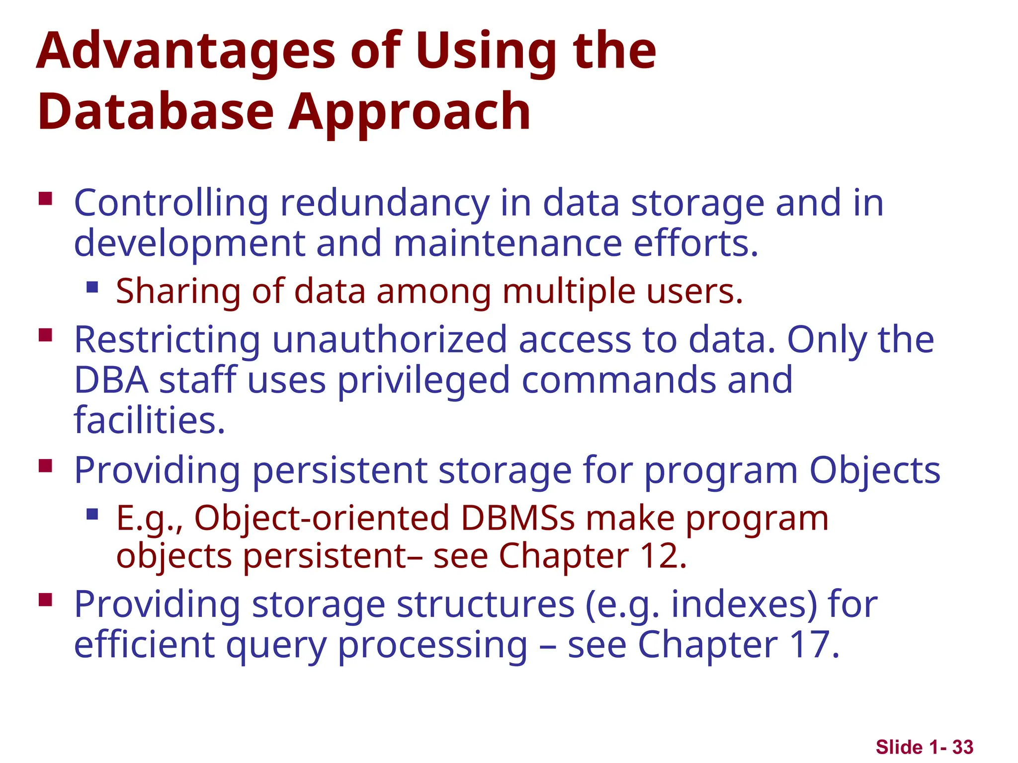Slide 1- 33
Advantages of Using the
Database Approach
 Controlling redundancy in data storage and in
development and maintenance efforts.
 Sharing of data among multiple users.
 Restricting unauthorized access to data. Only the
DBA staff uses privileged commands and
facilities.
 Providing persistent storage for program Objects
 E.g., Object-oriented DBMSs make program
objects persistent– see Chapter 12.
 Providing storage structures (e.g. indexes) for
efficient query processing – see Chapter 17.
 