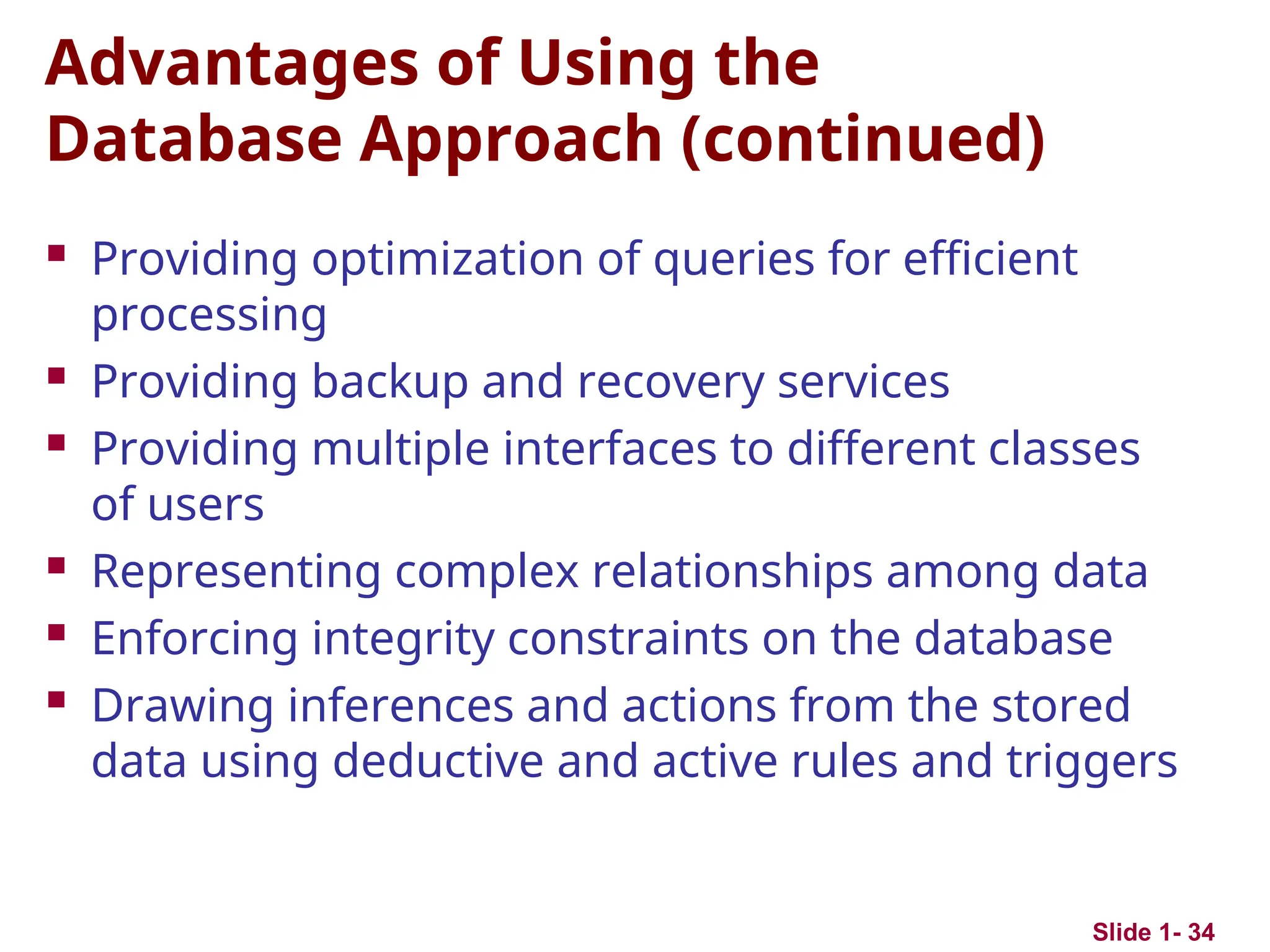 Slide 1- 34
Advantages of Using the
Database Approach (continued)
 Providing optimization of queries for efficient
processing
 Providing backup and recovery services
 Providing multiple interfaces to different classes
of users
 Representing complex relationships among data
 Enforcing integrity constraints on the database
 Drawing inferences and actions from the stored
data using deductive and active rules and triggers
 