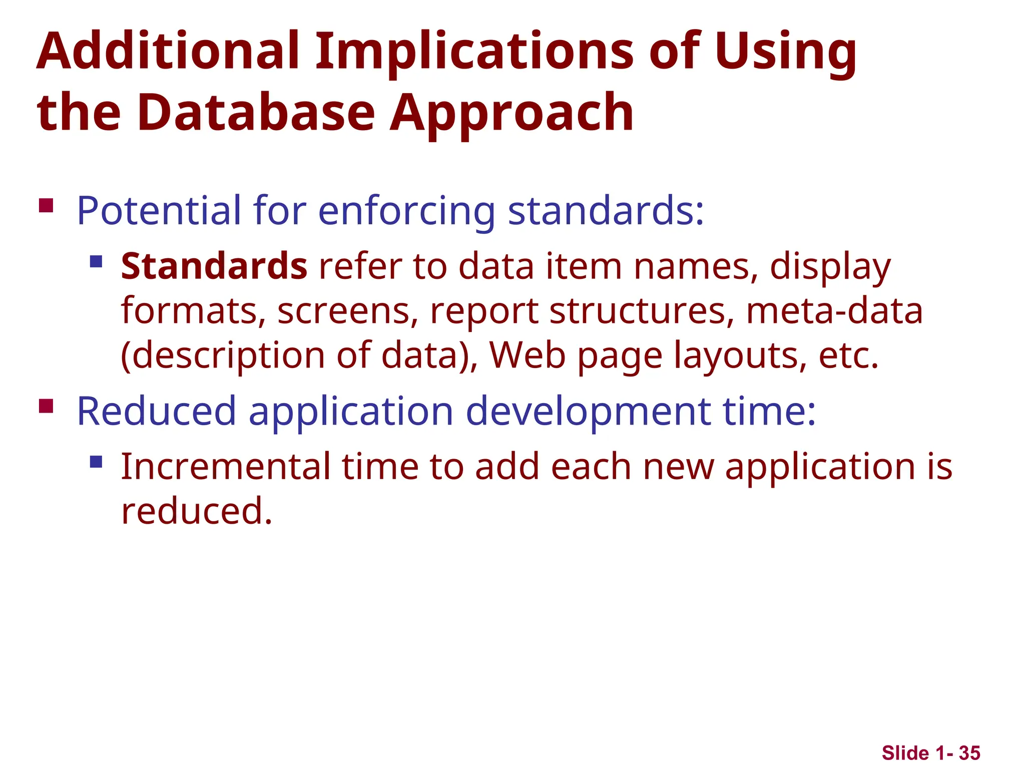 Slide 1- 35
Additional Implications of Using
the Database Approach
 Potential for enforcing standards:
 Standards refer to data item names, display
formats, screens, report structures, meta-data
(description of data), Web page layouts, etc.
 Reduced application development time:
 Incremental time to add each new application is
reduced.
 