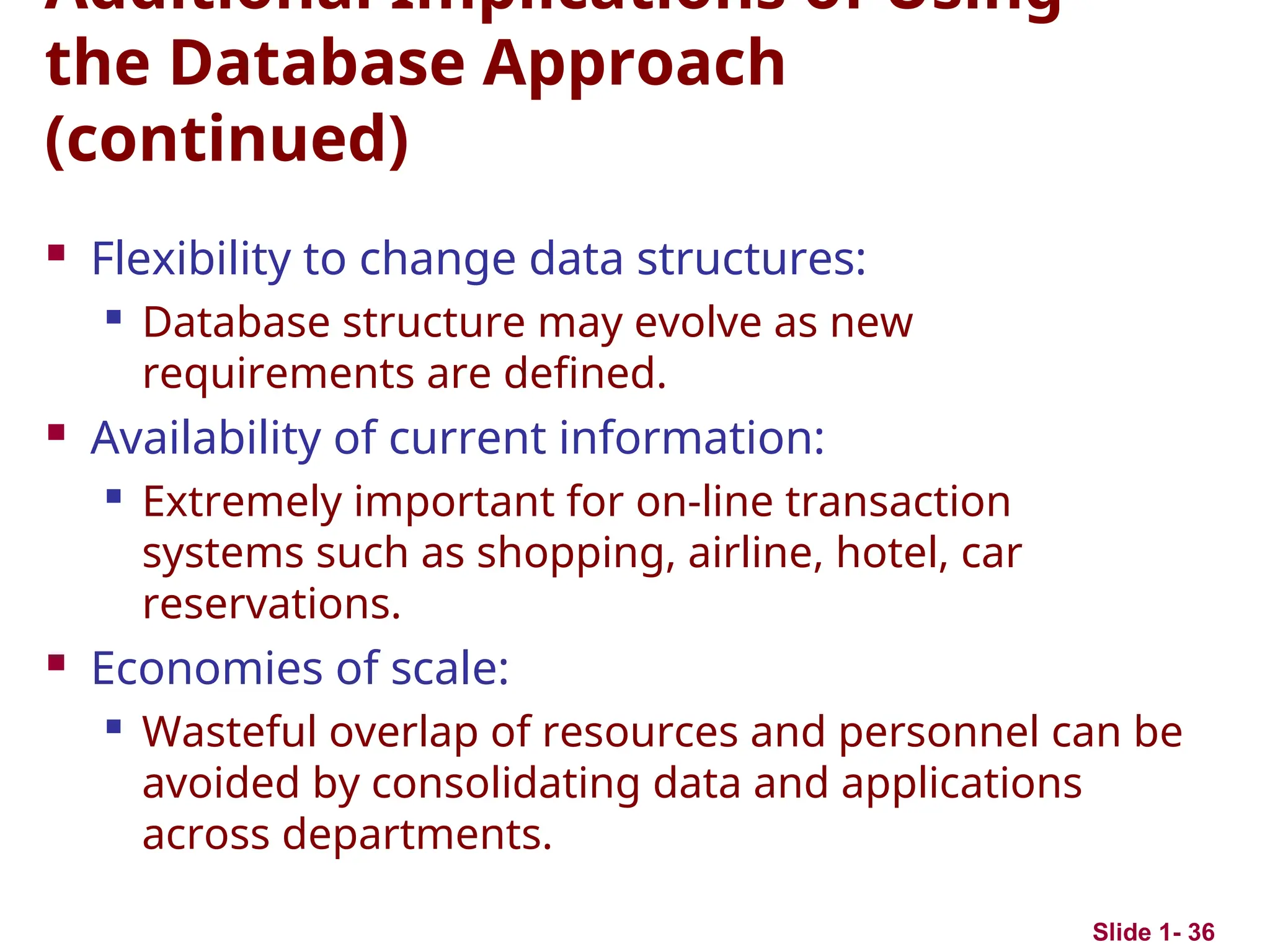 Slide 1- 36
Additional Implications of Using
the Database Approach
(continued)
 Flexibility to change data structures:
 Database structure may evolve as new
requirements are defined.
 Availability of current information:

Extremely important for on-line transaction
systems such as shopping, airline, hotel, car
reservations.
 Economies of scale:

Wasteful overlap of resources and personnel can be
avoided by consolidating data and applications
across departments.
 