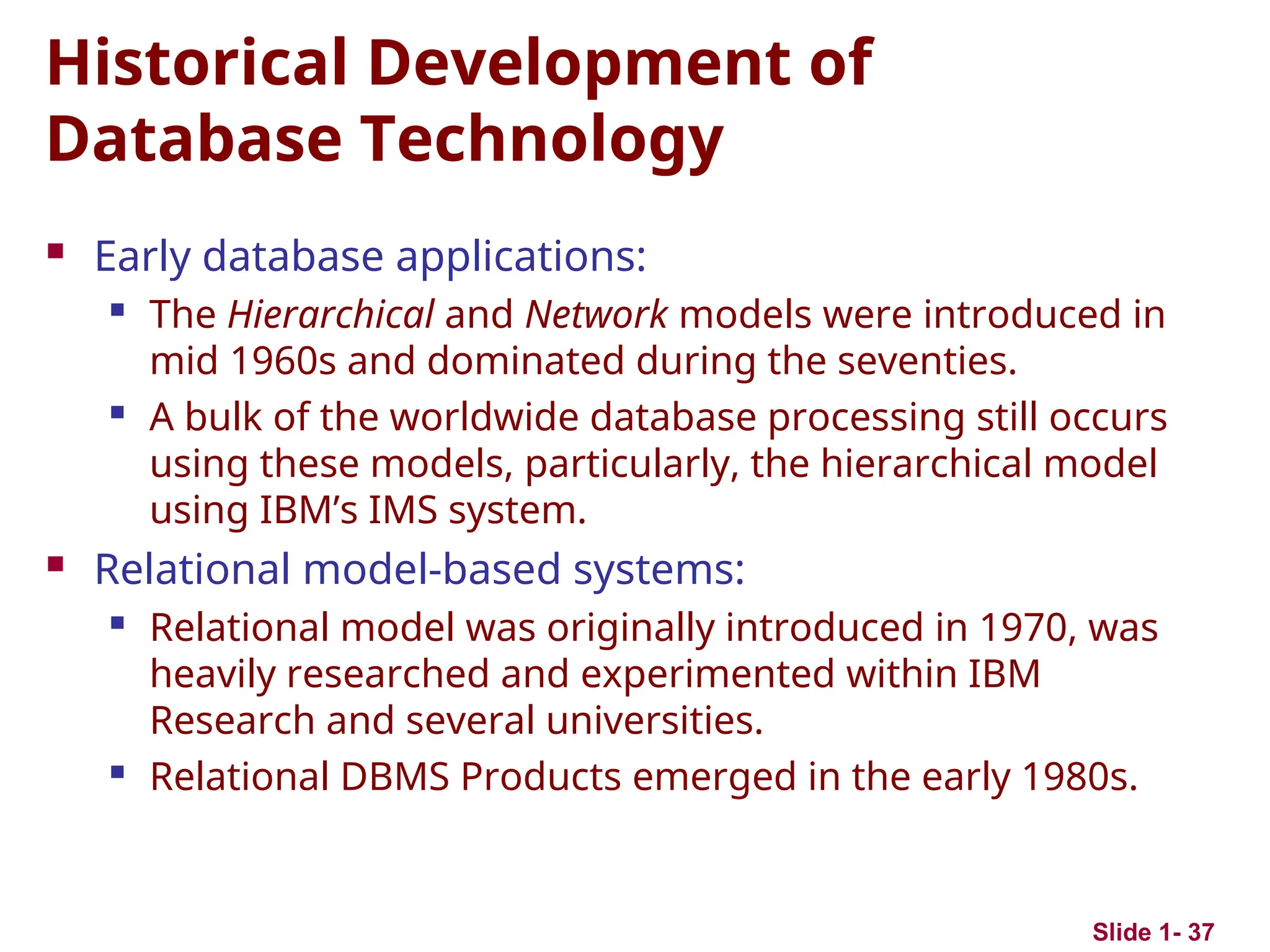 Slide 1- 37
Historical Development of
Database Technology
 Early database applications:
 The Hierarchical and Network models were introduced in
mid 1960s and dominated during the seventies.
 A bulk of the worldwide database processing still occurs
using these models, particularly, the hierarchical model
using IBM’s IMS system.
 Relational model-based systems:
 Relational model was originally introduced in 1970, was
heavily researched and experimented within IBM
Research and several universities.
 Relational DBMS Products emerged in the early 1980s.
 