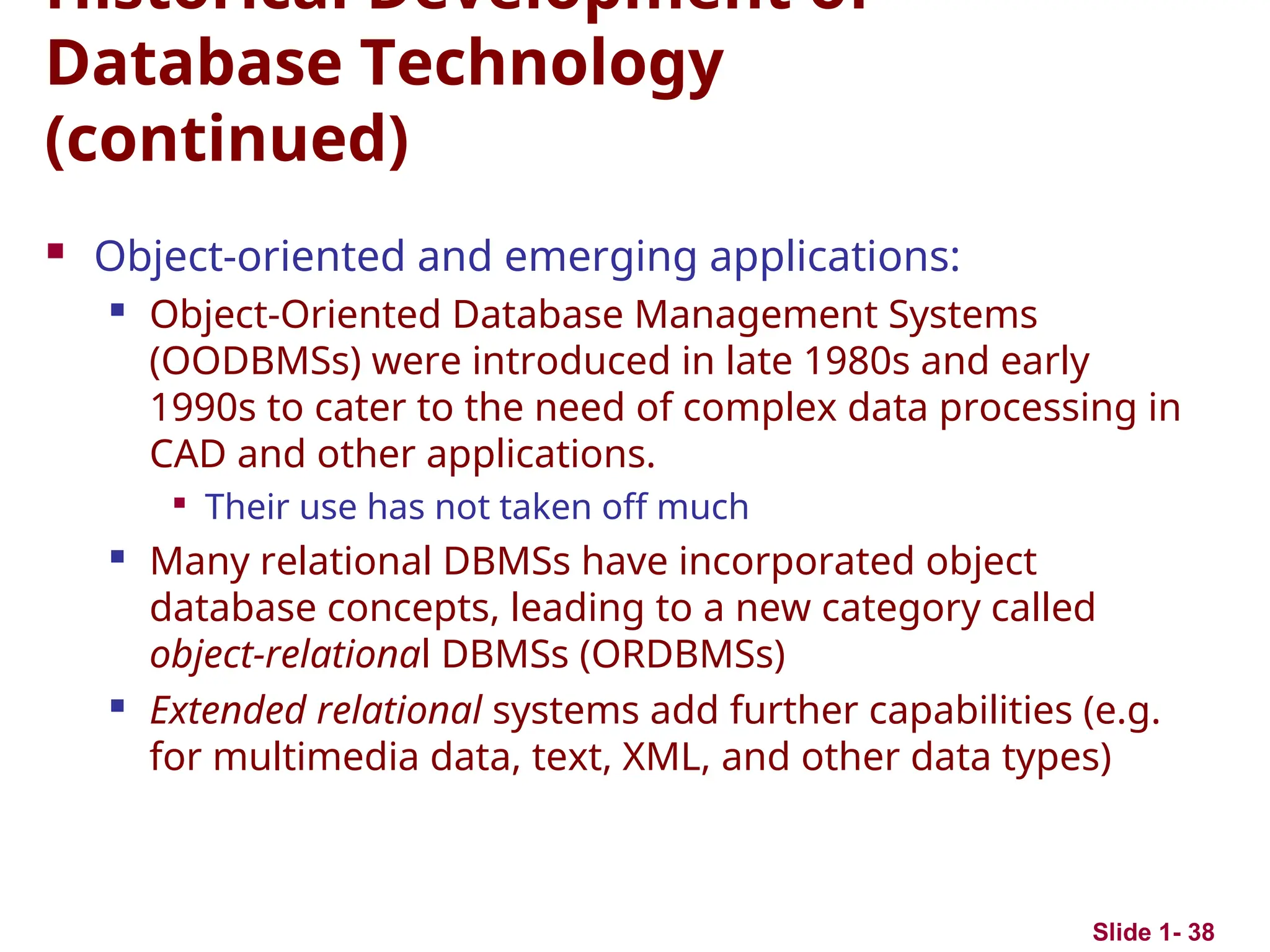 Slide 1- 38
Historical Development of
Database Technology
(continued)
 Object-oriented and emerging applications:
 Object-Oriented Database Management Systems
(OODBMSs) were introduced in late 1980s and early
1990s to cater to the need of complex data processing in
CAD and other applications.

Their use has not taken off much
 Many relational DBMSs have incorporated object
database concepts, leading to a new category called
object-relational DBMSs (ORDBMSs)
 Extended relational systems add further capabilities (e.g.
for multimedia data, text, XML, and other data types)
 