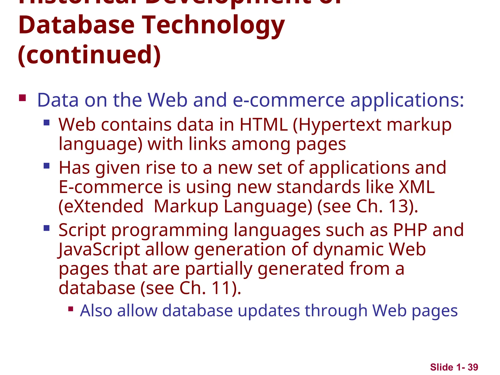 Slide 1- 39
Historical Development of
Database Technology
(continued)
 Data on the Web and e-commerce applications:
 Web contains data in HTML (Hypertext markup
language) with links among pages
 Has given rise to a new set of applications and
E-commerce is using new standards like XML
(eXtended Markup Language) (see Ch. 13).
 Script programming languages such as PHP and
JavaScript allow generation of dynamic Web
pages that are partially generated from a
database (see Ch. 11).

Also allow database updates through Web pages
 