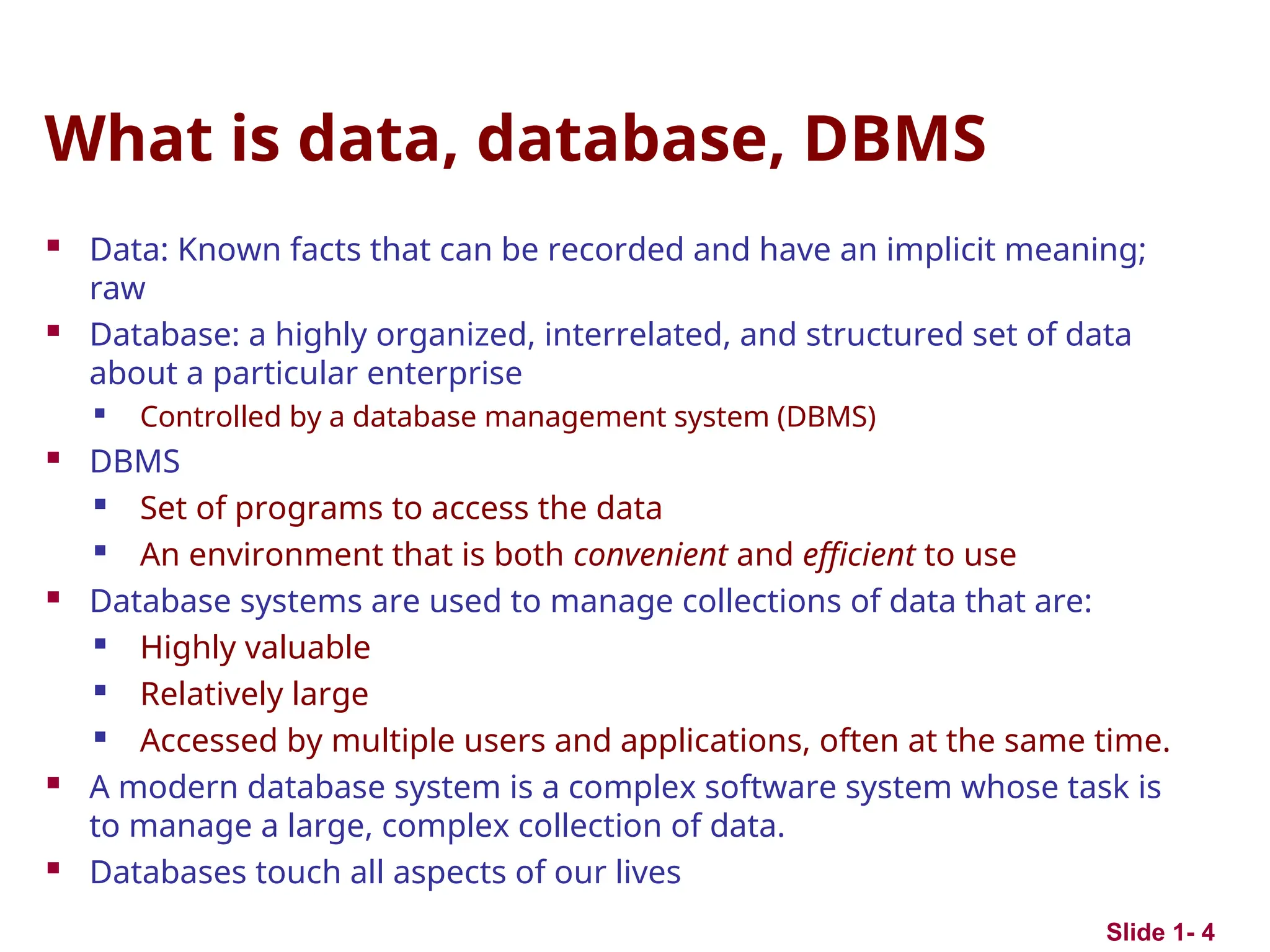 What is data, database, DBMS
 Data: Known facts that can be recorded and have an implicit meaning;
raw
 Database: a highly organized, interrelated, and structured set of data
about a particular enterprise

Controlled by a database management system (DBMS)
 DBMS

Set of programs to access the data
 An environment that is both convenient and efficient to use
 Database systems are used to manage collections of data that are:
 Highly valuable
 Relatively large
 Accessed by multiple users and applications, often at the same time.
 A modern database system is a complex software system whose task is
to manage a large, complex collection of data.
 Databases touch all aspects of our lives
Slide 1- 4
 