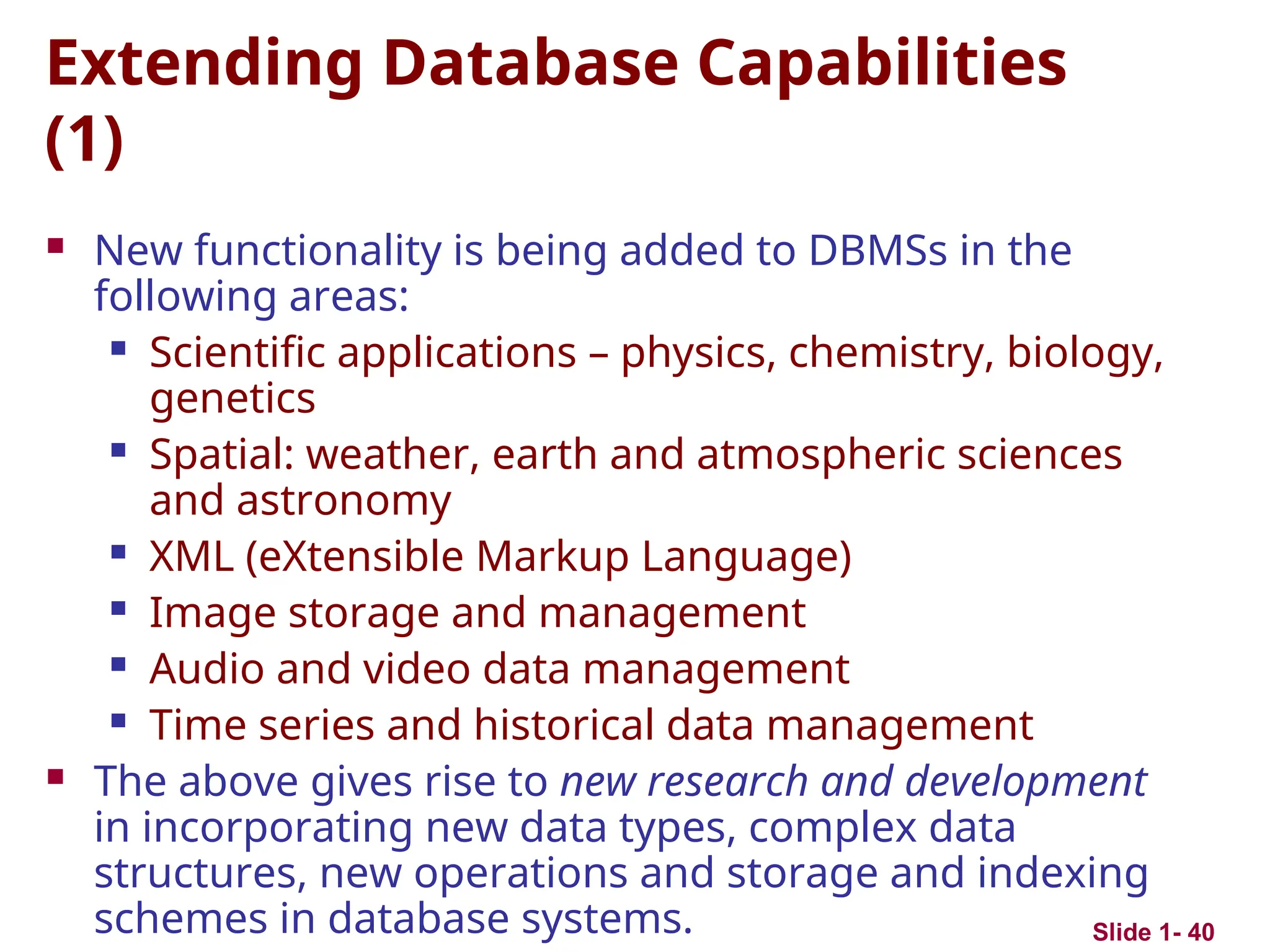 Slide 1- 40
Extending Database Capabilities
(1)
 New functionality is being added to DBMSs in the
following areas:
 Scientific applications – physics, chemistry, biology,
genetics
 Spatial: weather, earth and atmospheric sciences
and astronomy
 XML (eXtensible Markup Language)
 Image storage and management
 Audio and video data management
 Time series and historical data management
 The above gives rise to new research and development
in incorporating new data types, complex data
structures, new operations and storage and indexing
schemes in database systems.
 