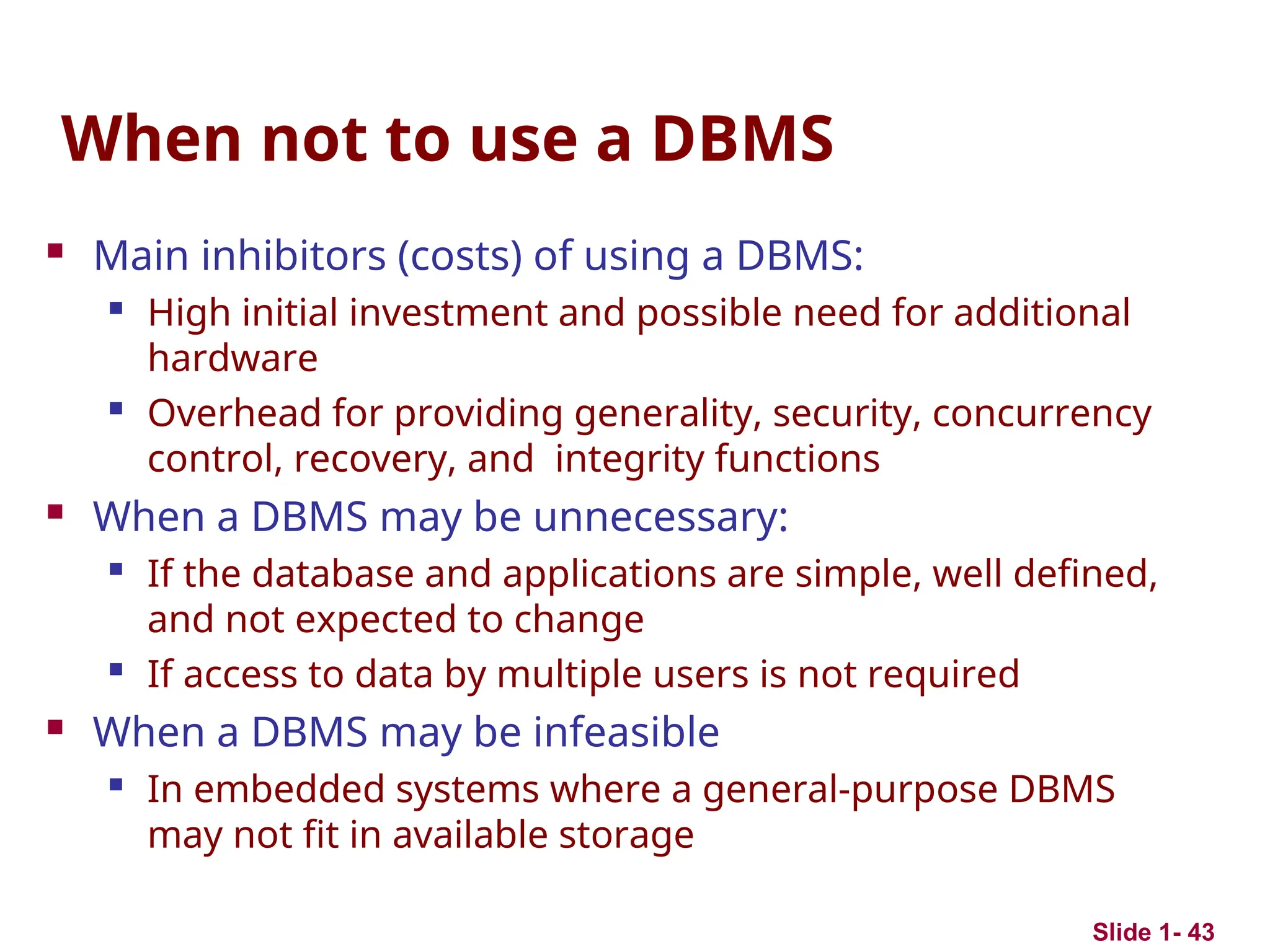 Slide 1- 43
When not to use a DBMS
 Main inhibitors (costs) of using a DBMS:
 High initial investment and possible need for additional
hardware

Overhead for providing generality, security, concurrency
control, recovery, and integrity functions
 When a DBMS may be unnecessary:

If the database and applications are simple, well defined,
and not expected to change

If access to data by multiple users is not required
 When a DBMS may be infeasible
 In embedded systems where a general-purpose DBMS
may not fit in available storage
 