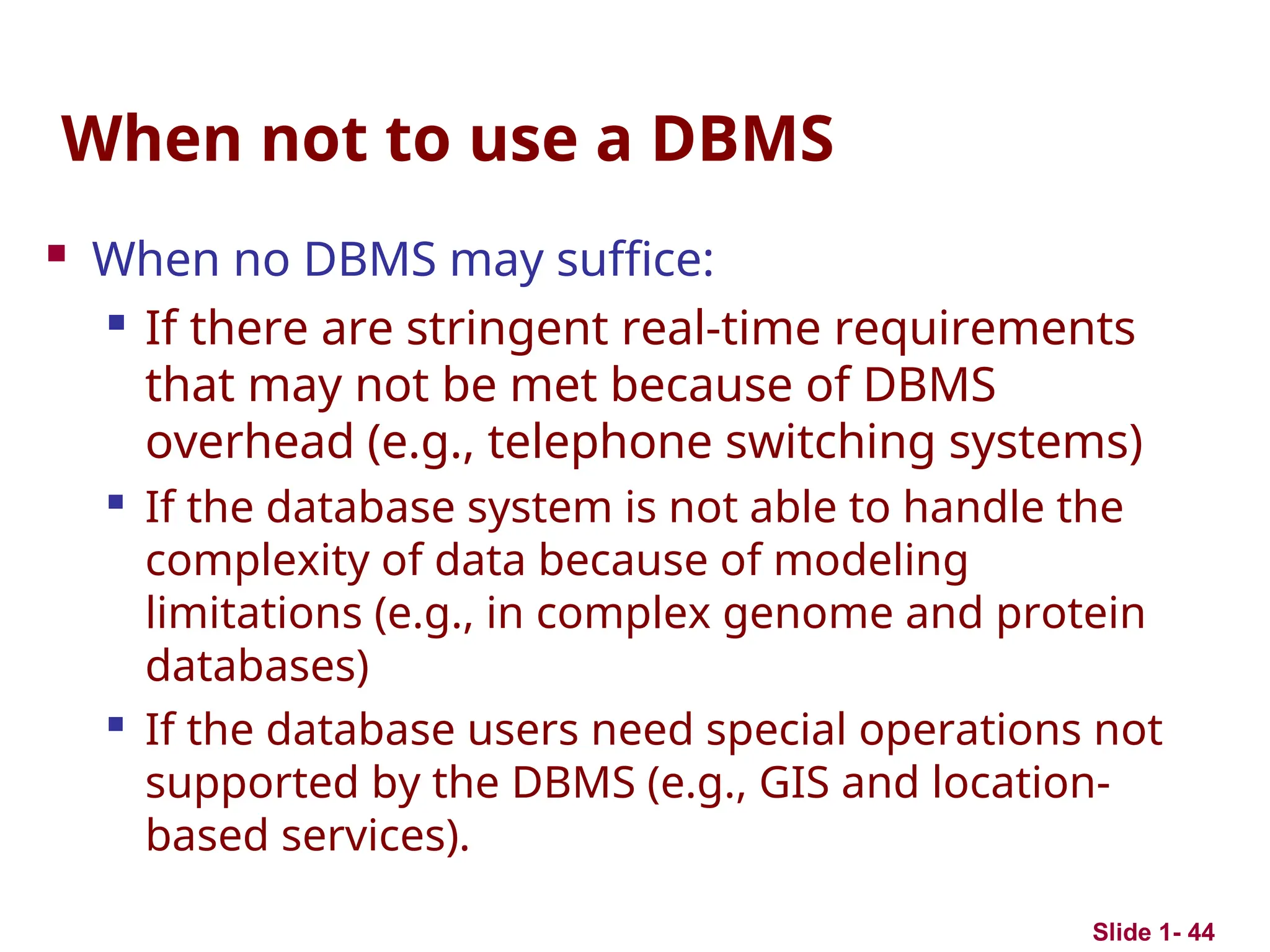 Slide 1- 44
When not to use a DBMS
 When no DBMS may suffice:

If there are stringent real-time requirements
that may not be met because of DBMS
overhead (e.g., telephone switching systems)

If the database system is not able to handle the
complexity of data because of modeling
limitations (e.g., in complex genome and protein
databases)

If the database users need special operations not
supported by the DBMS (e.g., GIS and location-
based services).
 