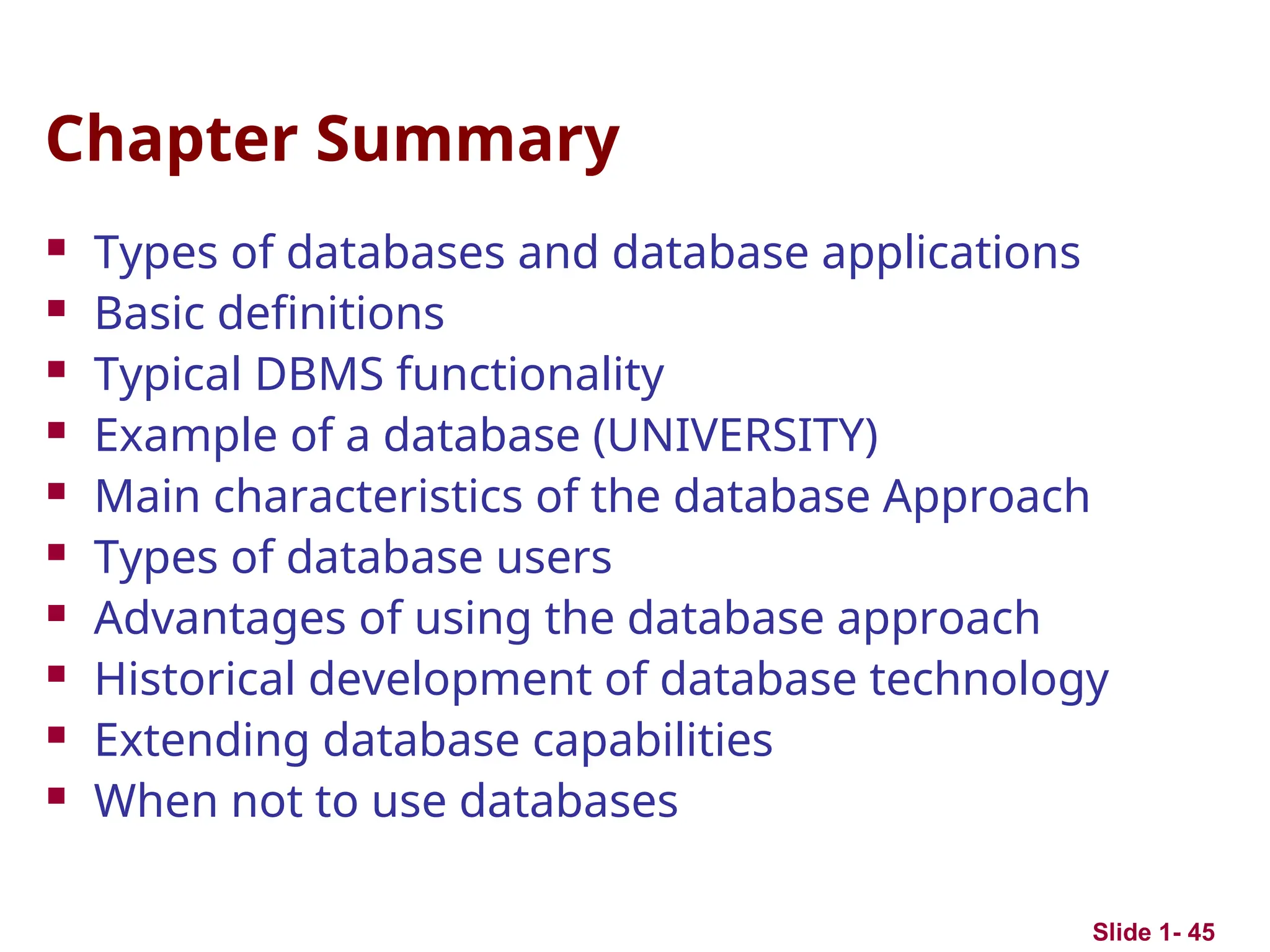 Slide 1- 45
Chapter Summary
 Types of databases and database applications
 Basic definitions
 Typical DBMS functionality
 Example of a database (UNIVERSITY)
 Main characteristics of the database Approach
 Types of database users
 Advantages of using the database approach
 Historical development of database technology
 Extending database capabilities
 When not to use databases
 