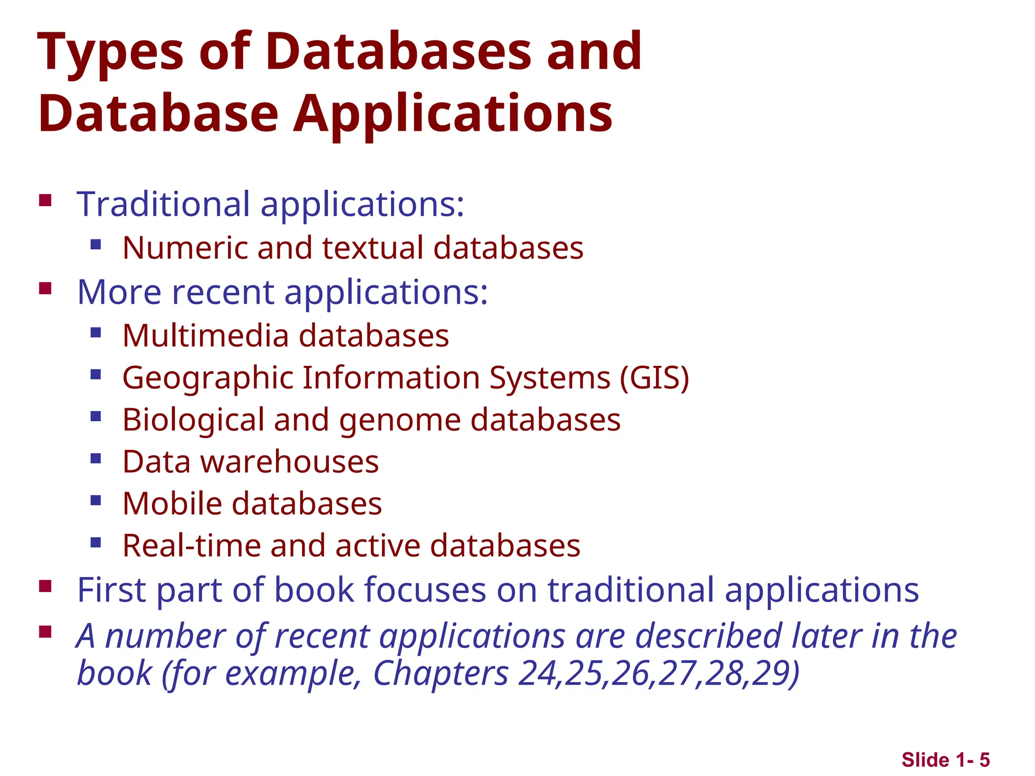 Slide 1- 5
Types of Databases and
Database Applications
 Traditional applications:
 Numeric and textual databases
 More recent applications:
 Multimedia databases
 Geographic Information Systems (GIS)
 Biological and genome databases
 Data warehouses
 Mobile databases
 Real-time and active databases
 First part of book focuses on traditional applications
 A number of recent applications are described later in the
book (for example, Chapters 24,25,26,27,28,29)
 